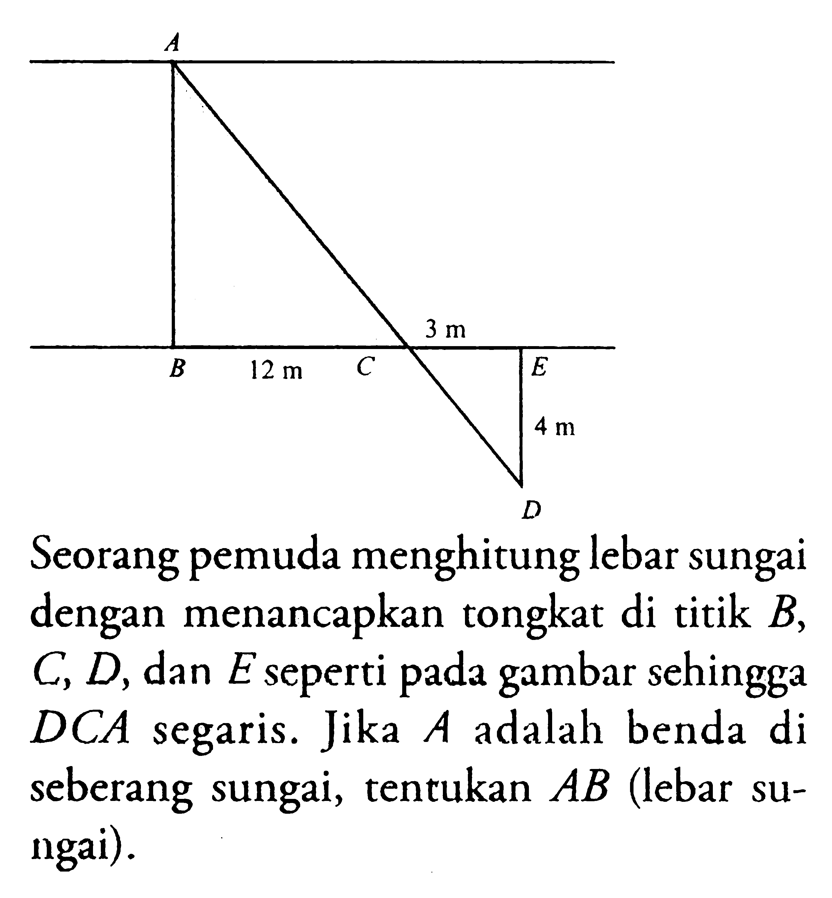 Seorang pemuda menghitung lebar sungai dengan menancapkan tongkat di titik  B, C, D, dan  E  seperti pada gambar sehingga  DCA  segaris. Jika  A  adalah benda di seberang sungai, tentukan  AB  (lebar sungai).