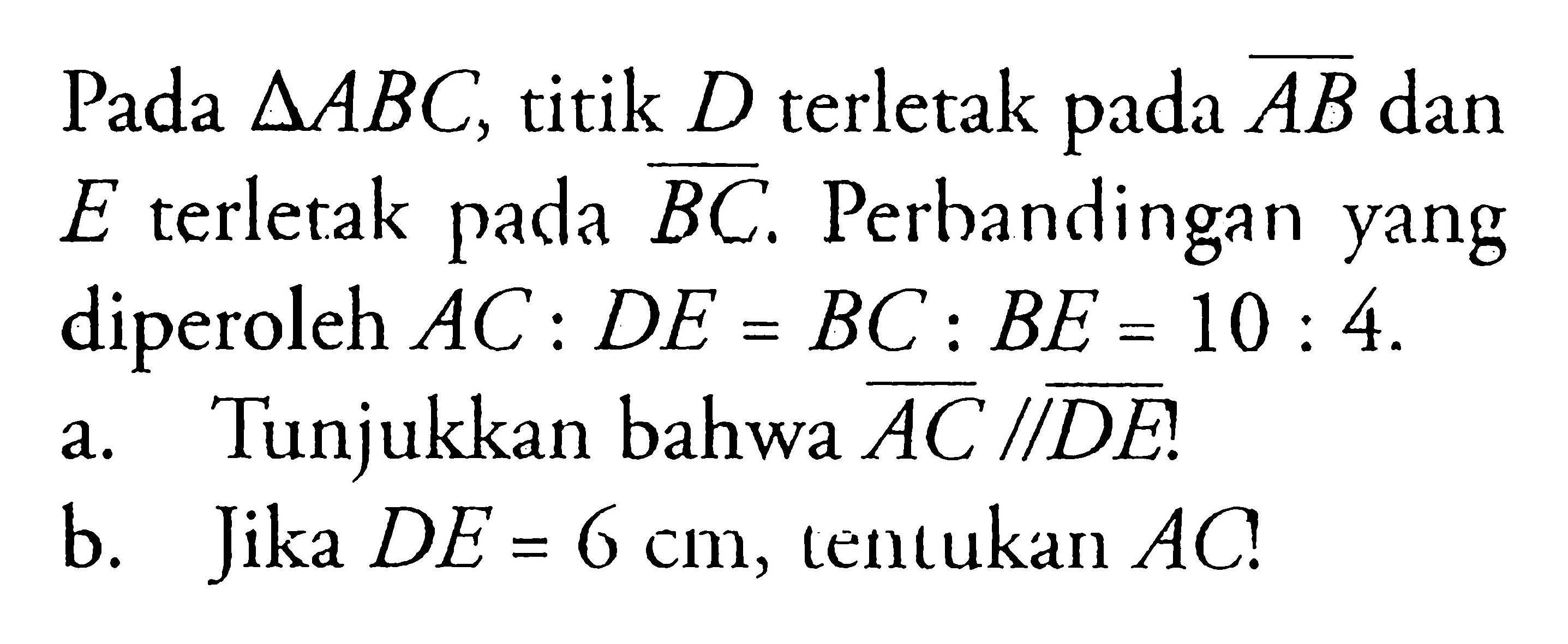 Pada  segitiga ABC, titik  D terletak pada AB dan E terletak pada BC. Perbandingan yang diperoleh AC:DE=BC:BE=10:4.a. Tunjukkan bahwa  AC//DE?b. Jika DE=6 cm , tentukan AC?