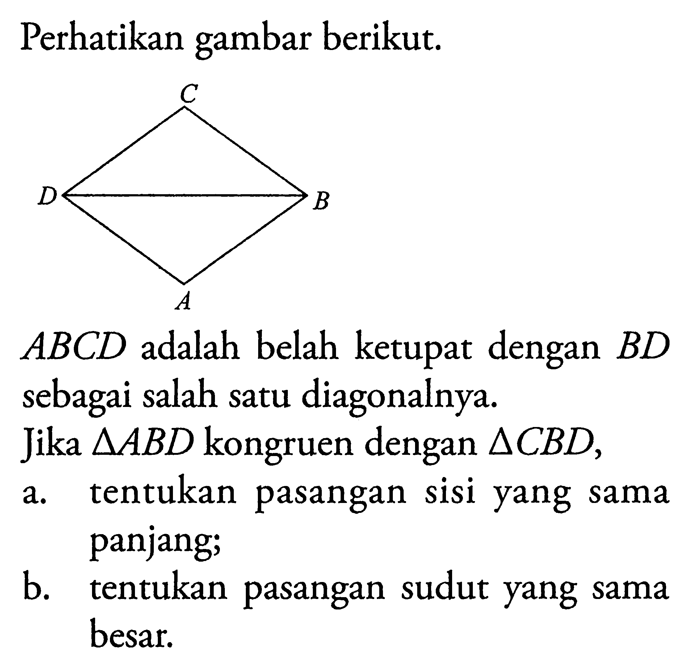 Perhatikan gambar berikut. ABCD  adalah belah ketupat dengan  BD  sebagai salah satu diagonalnya.Jika  segitiga ABD  kongruen dengan  segitiga C BD ,a. tentukan pasangan sisi yang sama panjang;b. tentukan pasangan sudut yang sama besar.