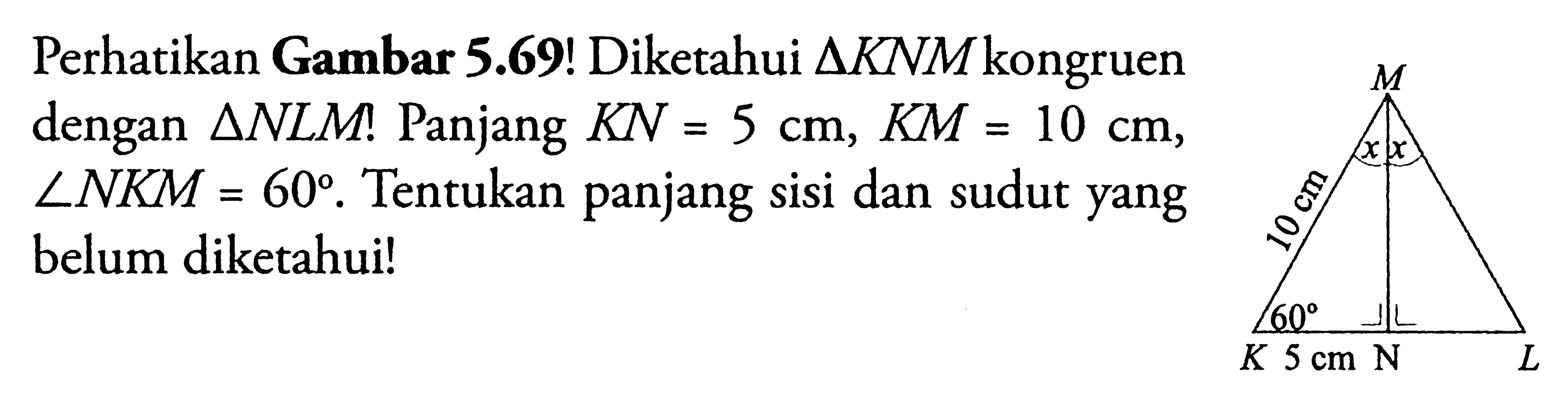 Perhatikan Gambar 5.69! Diketahui segitiga KNM kongruen dengan segitiga NLM!  Panjang KN=5 cm, KM=10 cm, sudut NKM=60. Tentukan panjang sisi dan sudut yang belum diketahui! M x x 10 cm K 60 5 cm N L 