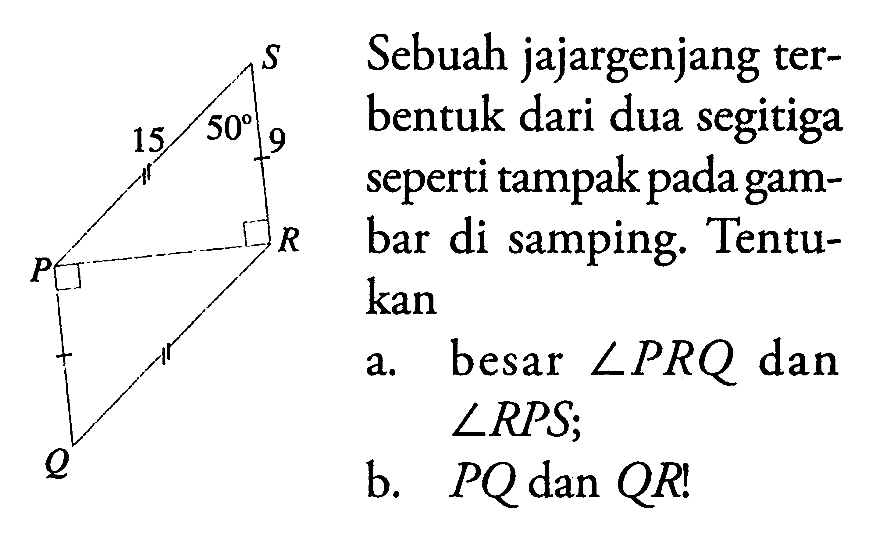 S 50 15 9 R P Q Sebuah jajargenjang terbentuk dari dua segitiga seperti tampak pada gambar di samping. Tentukan a. besar sudut PRQ dan sudut RPS; b. PQ dan QR! 