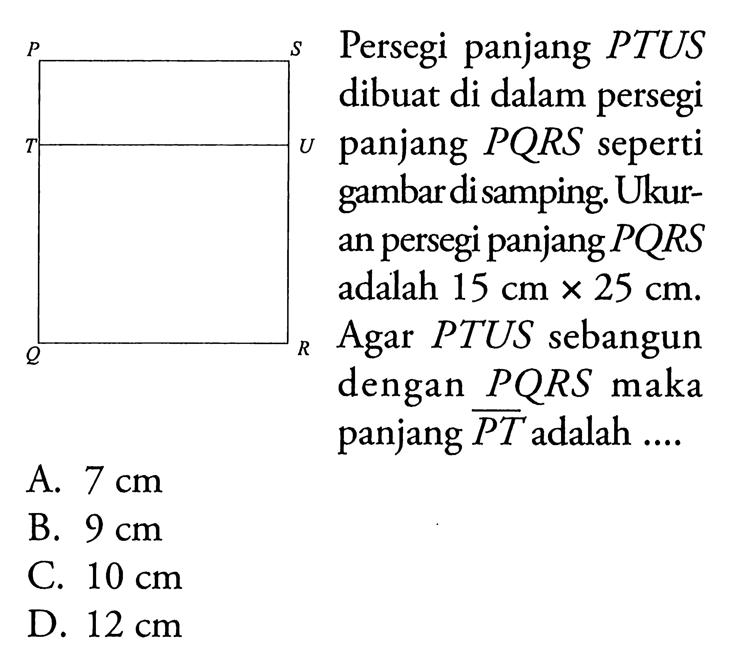 P S T U Q R Persegi panjang PTUS dibuat di dalam persegi panjang PQRS seperti gambar di samping. Ukuran persegi panjang PQRS adalah 15 cmx25 cm. Agar PTUS sebangun dengan PQRS maka panjang garis PT adalah .... A. 7 cm B. 9 cm C. 10 cm D. 12 cm 