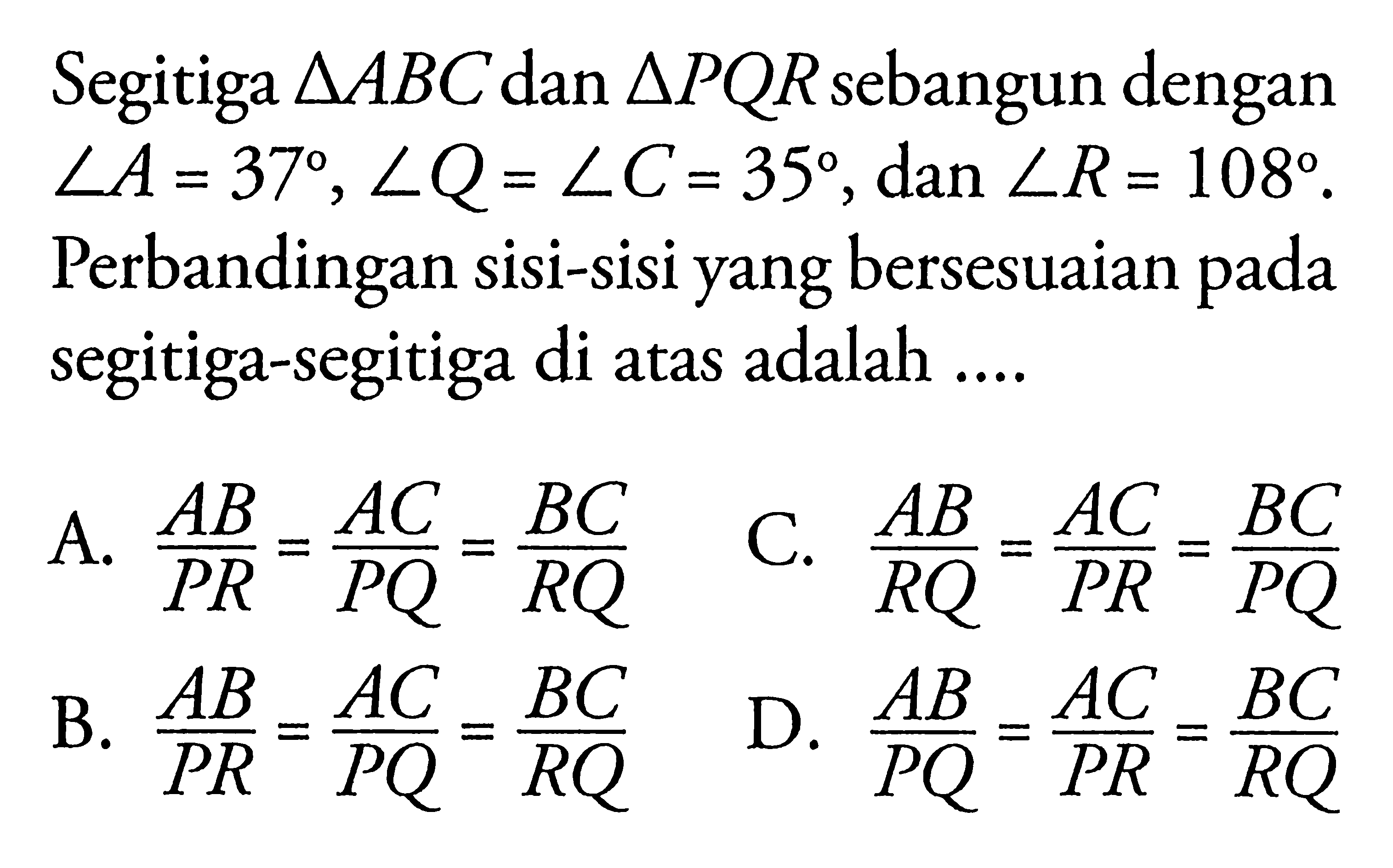 Segitiga segitiga ABC dan segitiga PQR sebangun dengan sudut A=37, sudut Q=sudut C=35, dan sudut R=108. Perbandingan sisi-sisi yang bersesuaian pada segitiga-segitiga di atas adalah ....