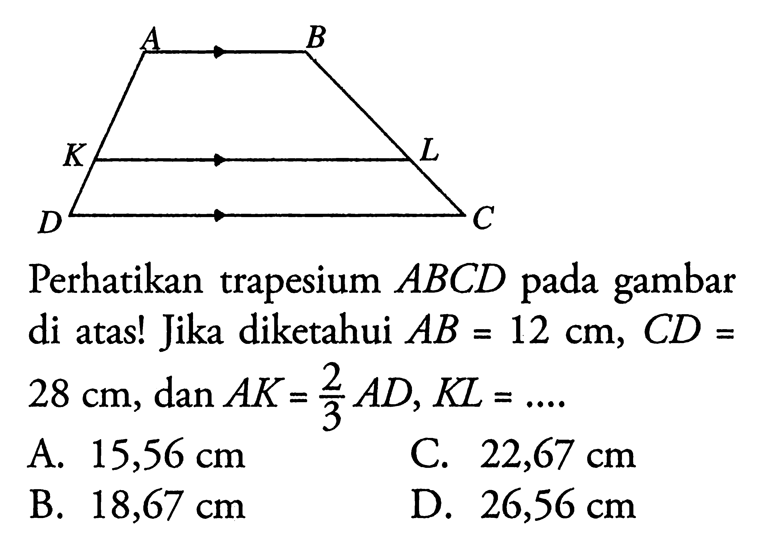 Perhatikan trapesium  ABCD  pada gambar di atas! Jika diketahui  AB=12 cm, C D=   28 cm, dan A K=2/3 AD, K L=... A.  15,56 cm C.  22,67 cm B.  18,67 cm D.  26,56 cm 