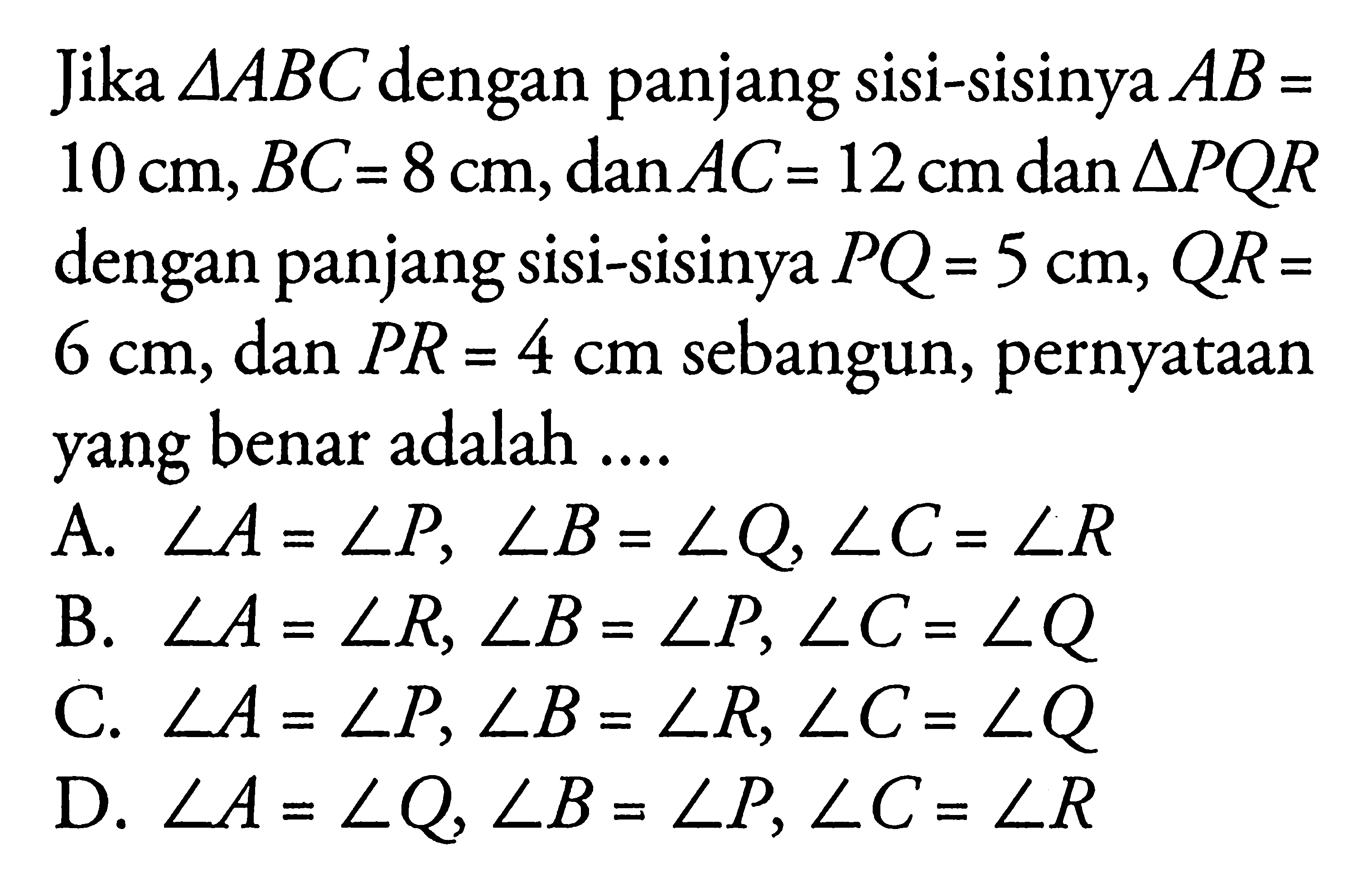 Jika segitiga ABC dengan panjang sisi-sisinya AB=10 cm, BC=8 cm, dan AC=12 cm dan segitiga PQR dengan panjang sisi-sisinya PQ=5 cm, QR=6 cm, dan PR=4 cm sebangun, pernyataan yang benar adalah ....