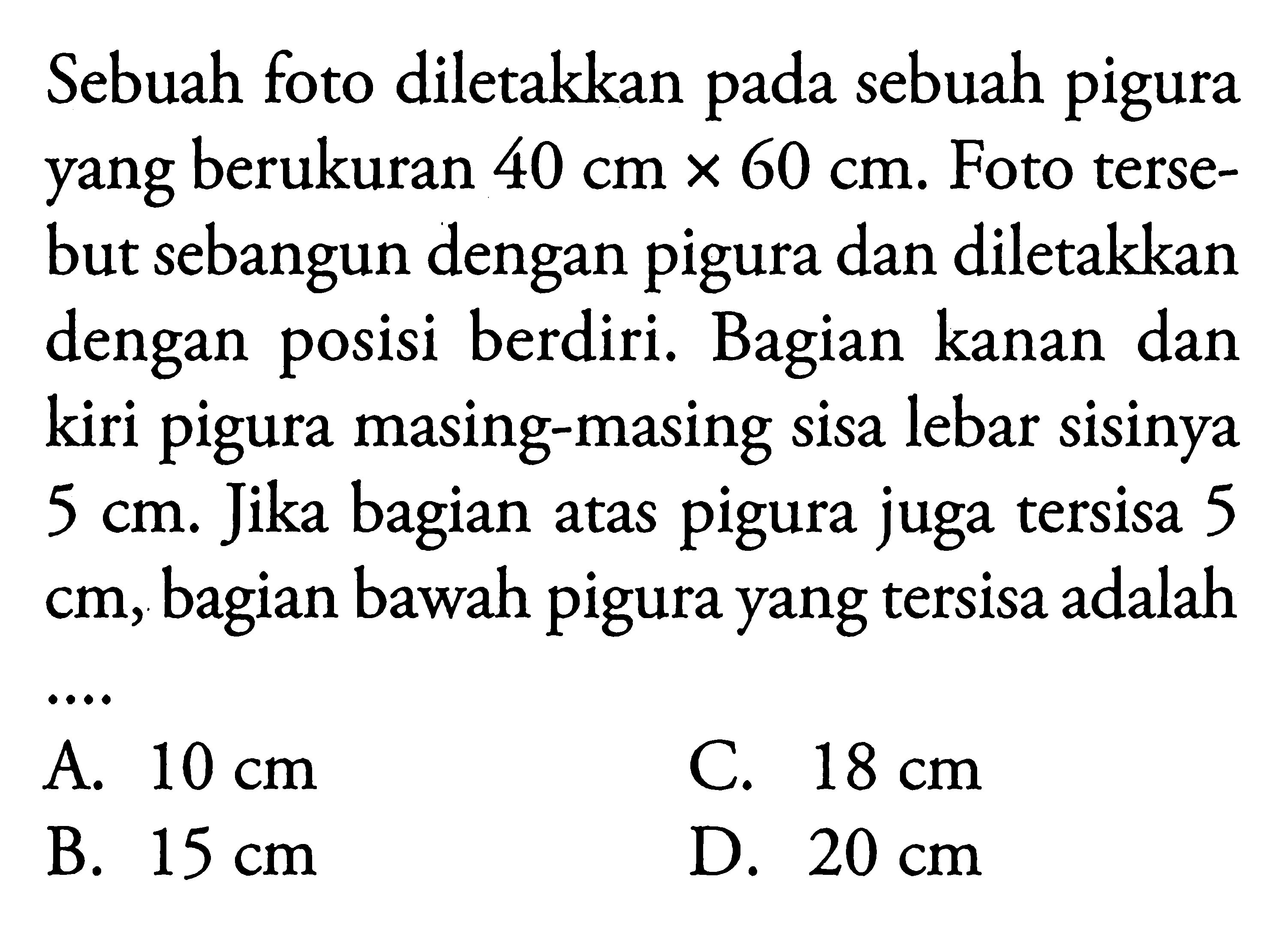 Sebuah foto diletakkan pada sebuah pigura yang berukuran 40 cm x 60 cm. Foto tersebut sebangun dengan pigura dan diletakkan dengan posisi berdiri. Bagian kanan dan kiri pigura masing-masing sisa lebar sisinya 5 cm. Jika bagian atas pigura juga tersisa 5  cm, bagian bawah pigura yang tersisa adalah