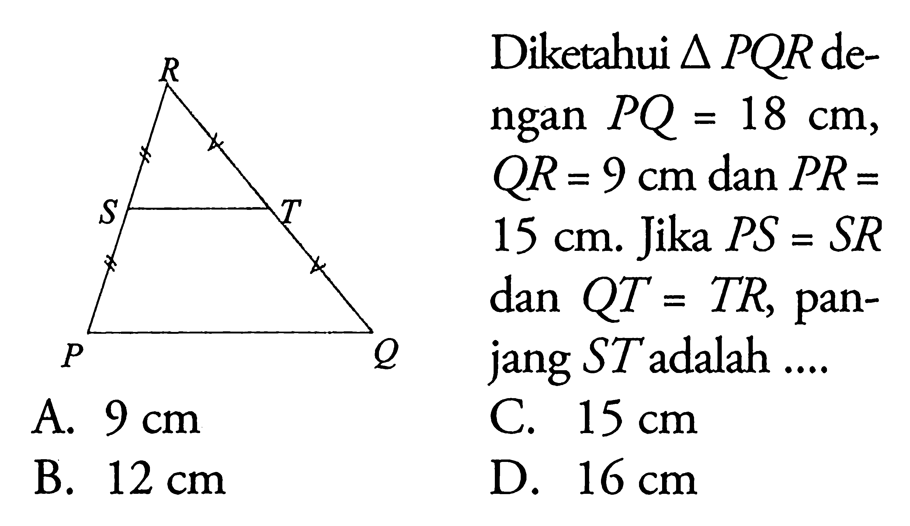 Diketahui segitiga PQR dengan PQ=18 cm, QR=9 cm dan PR=15 cm. Jika PS=SR dan QT=TR, panjang ST adalah .... R S T P Q A.  9 cm C.  15 cm B.  12 cm D.  16 cm 