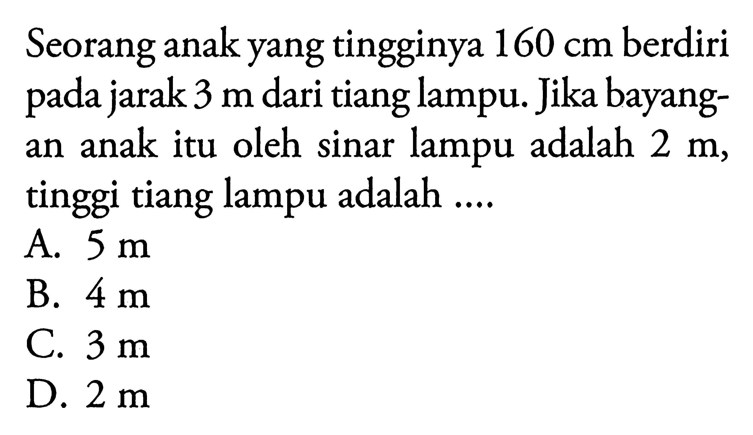 Seorang anak yang tingginya 160 cm berdiri pada jarak 3 m dari tiang lampu. Jika bayangan anak itu oleh sinar lampu adalah 2 m, tinggi tiang lampu adalah ....