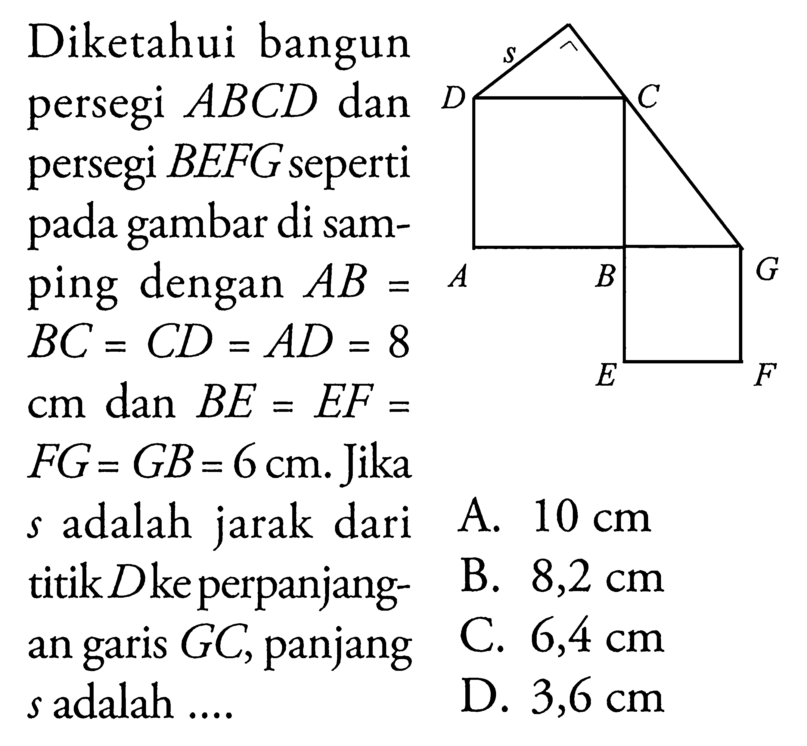 Diketahui bangunpersegi  ABCD  danpersegi  BEFG  sepertipada gambar di sam-ping dengan  AB=A  BC=CD=A D=8  cm  dan  B E=E F=  F G=G B=6 cm .  Jika s  adalah jarak darititik  D keperpanjang- an garis  GC , panjang s  adalah  ... . 