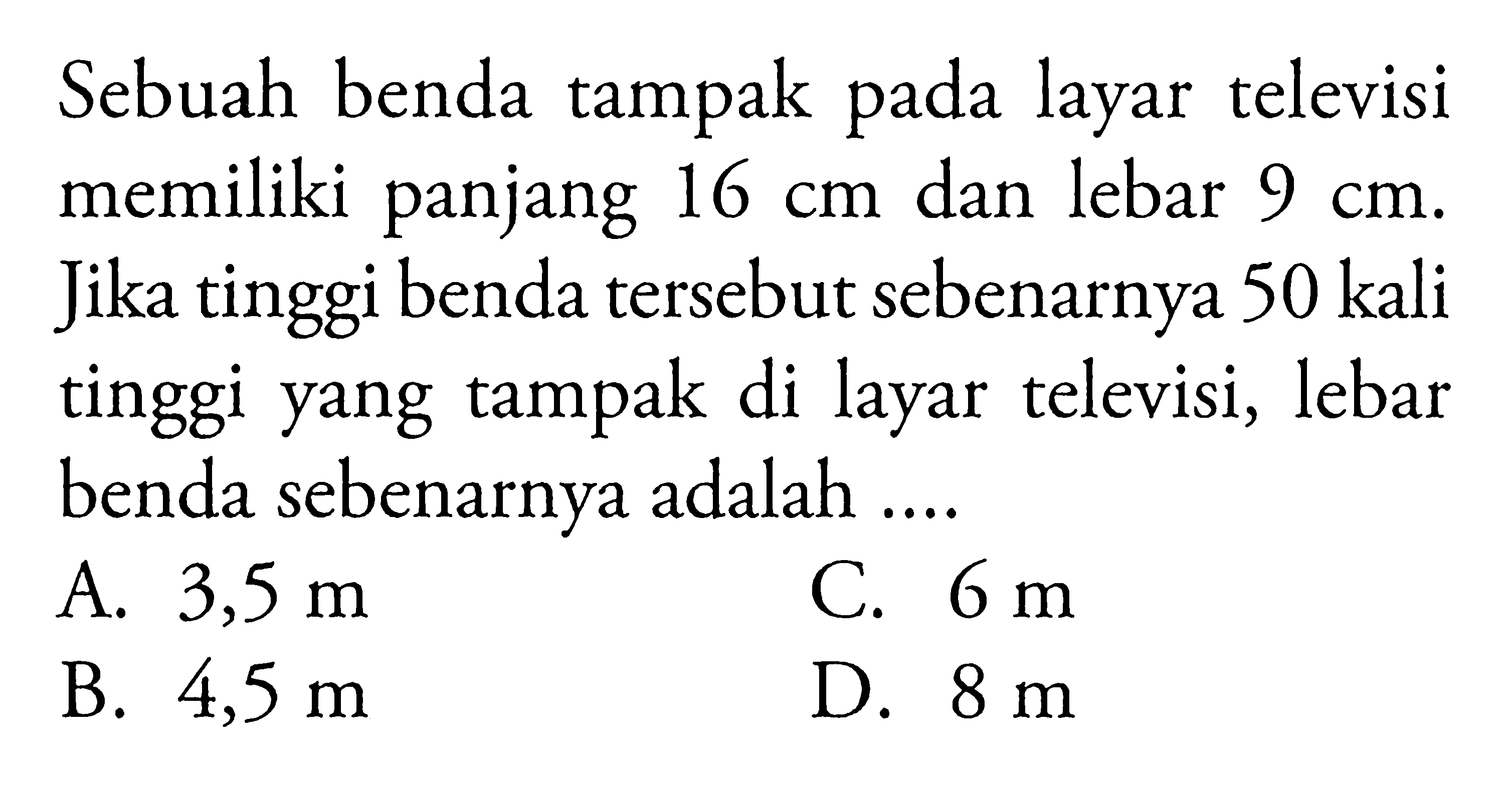 Sebuah benda tampak pada layar televisi memiliki panjang 16 cm dan lebar 9 cm. Jika tinggi benda tersebut sebenarnya 50 kali tinggi yang tampak di layar televisi, lebar benda sebenarnya adalah....