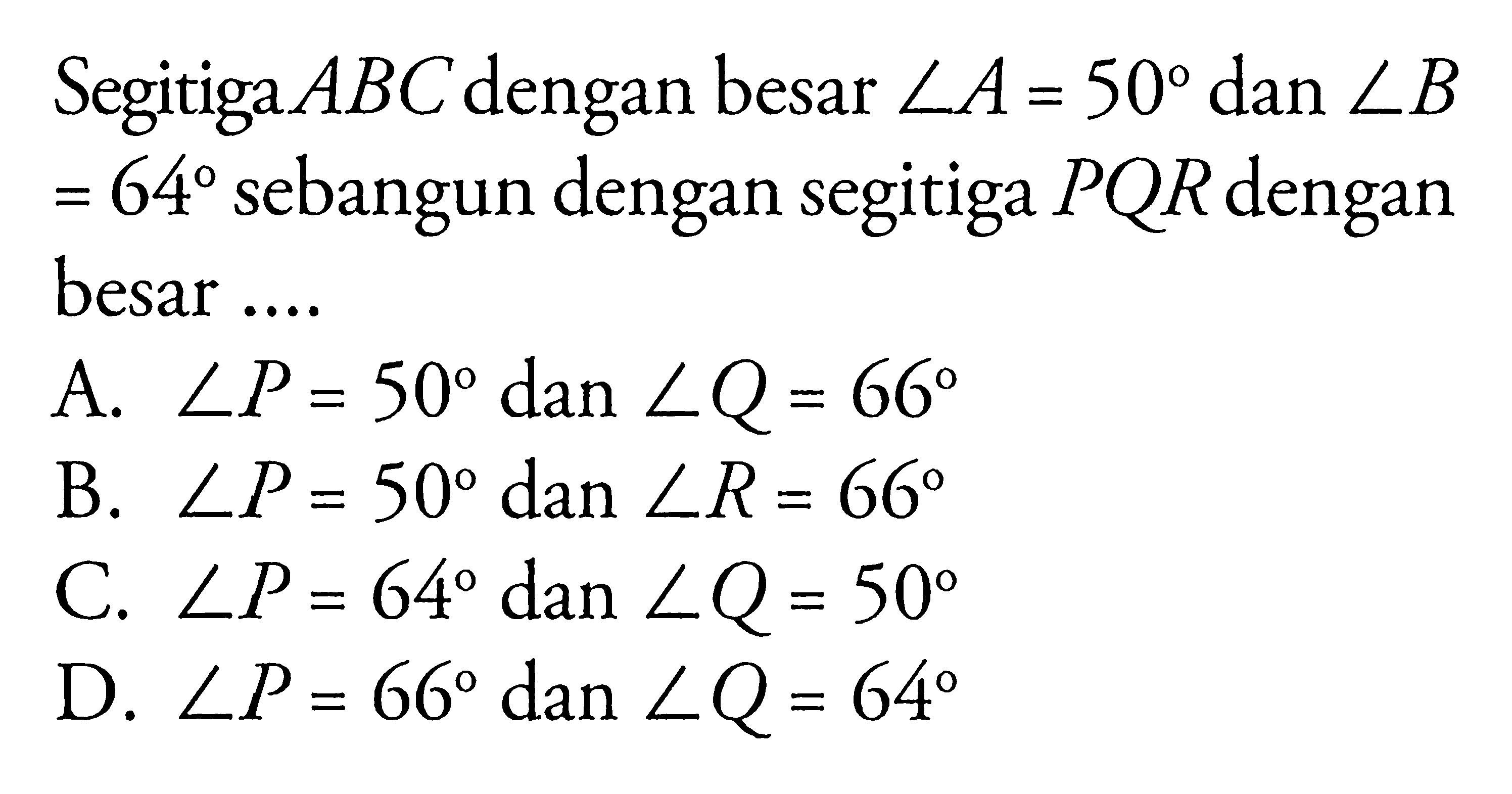 Segitiga  ABC  dengan besar  sudut A=50  dan  sudut B=64  sebangun dengan segitiga PQR dengan besar ....
A.  sudut P=50  dan  sudut Q=66 
B.  sudut P=50  dan  sudut R=66 
C.  sudut P=64  dan  sudut Q=50 
D.  sudut P=66  dan  sudut Q=64 