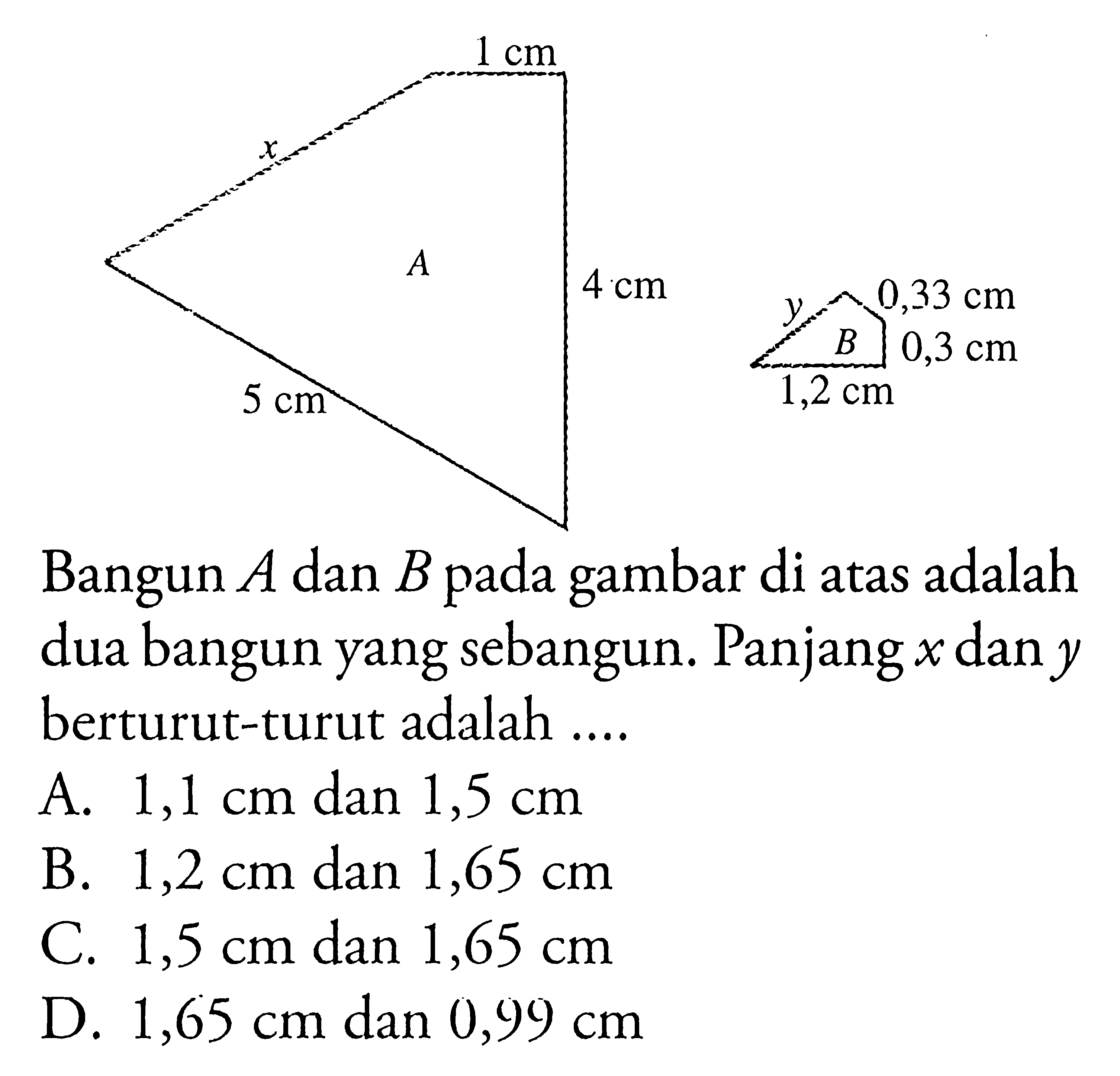  1 cm 4 cm 5 cm 0,33 cm 0,3 cm 1,2 cm A B x y Bangun A dan B pada gambar di atas adalah dua bangun yang sebangun. Panjang x dan y berturut-turut adalah ....