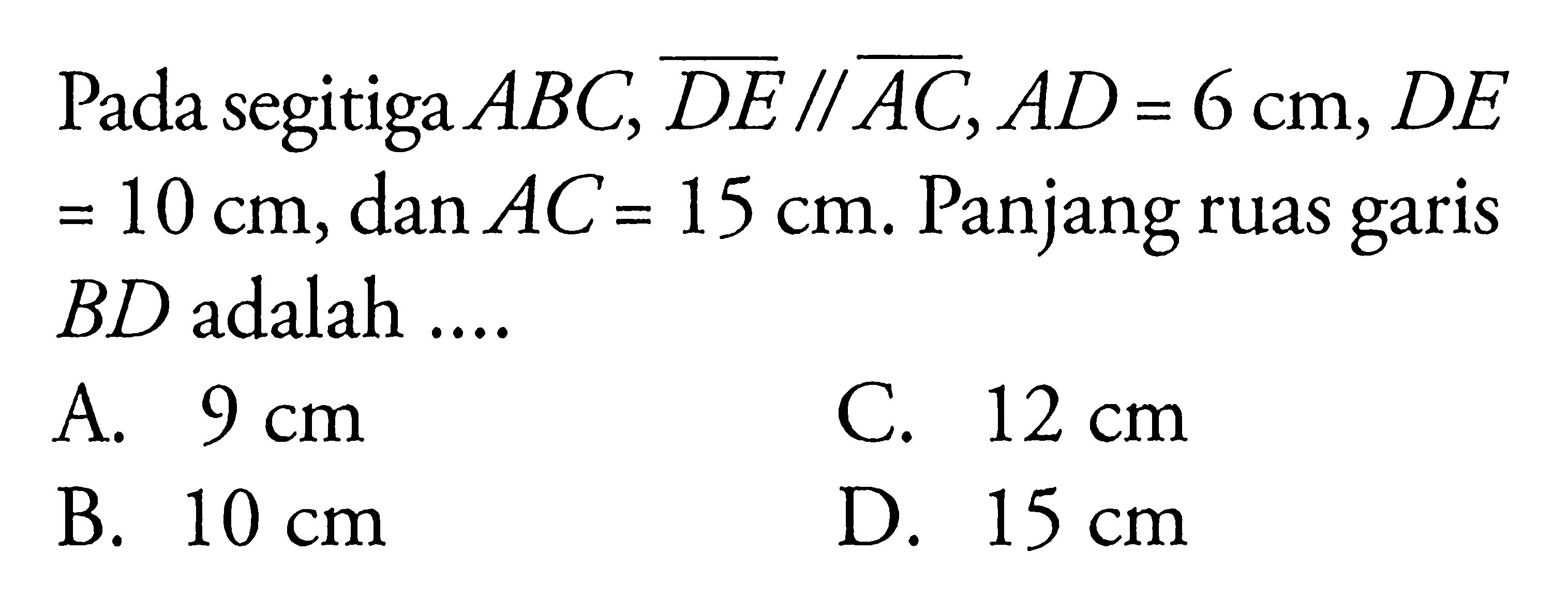 Pada segitiga  ABC, D E // AC, A D=6 cm, D E   =10 cm , dan  AC=15 cm . Panjang ruas garis  B D  adalah ....A.  9 cm C.  12 cm B.  10 cm D.  15 cm 