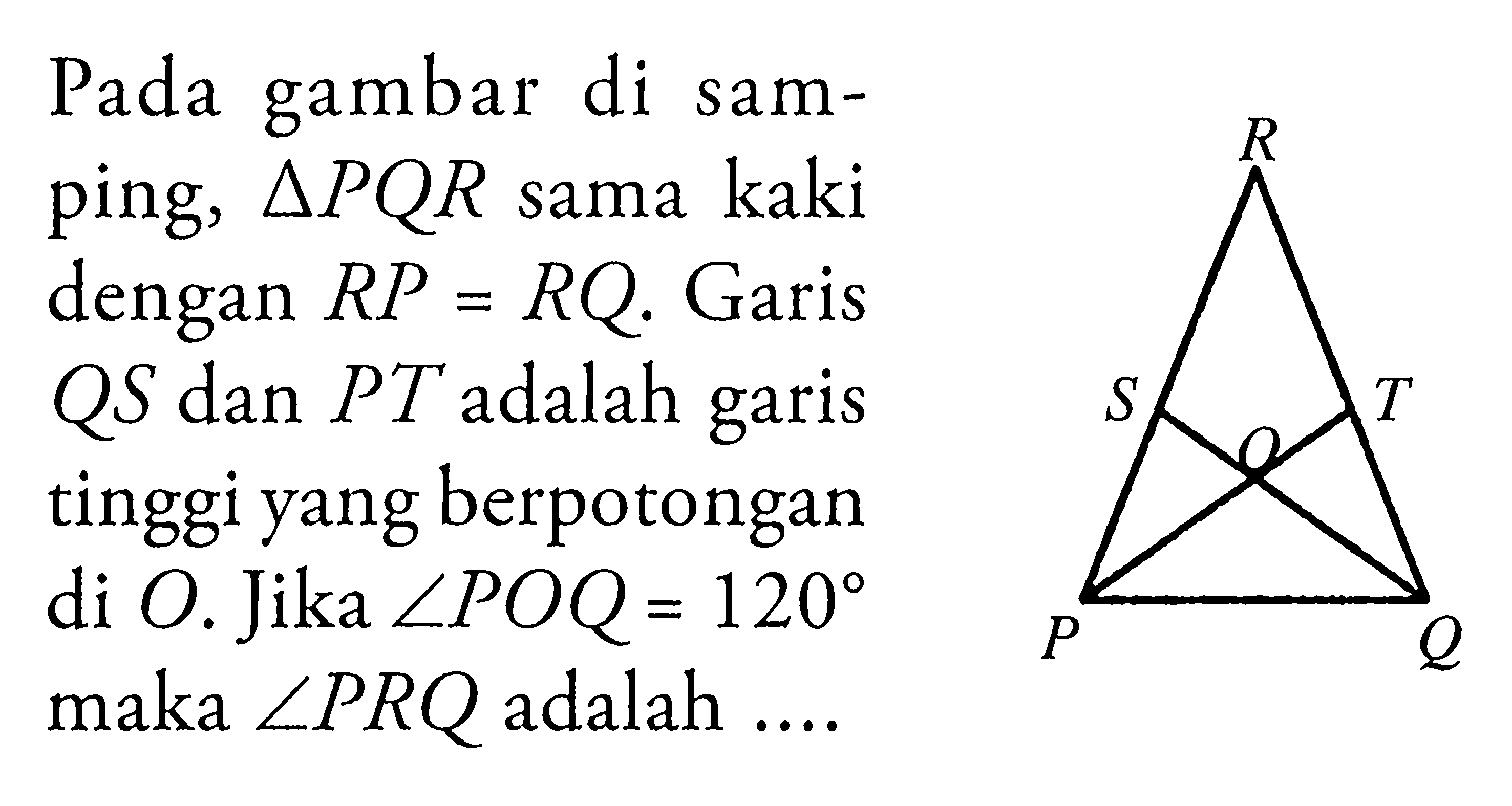 Pada gambar di samping, segitiga PQR sama kaki dengan RP=RQ. Garis QS dan PT adalah garis tinggi yang berpotongan di O. Jika sudut POQ=120 maka sudut PRQ adalah  ....