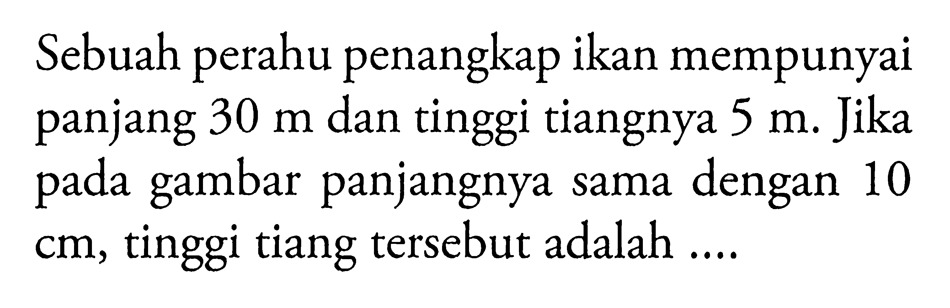 Sebuah perahu penangkap ikan mempunyai panjang 30 m dan tinggi tiangnya 5 m. Jika pada gambar panjangnya sama dengan 10 cm, tinggi tiang tersebut adalah ....