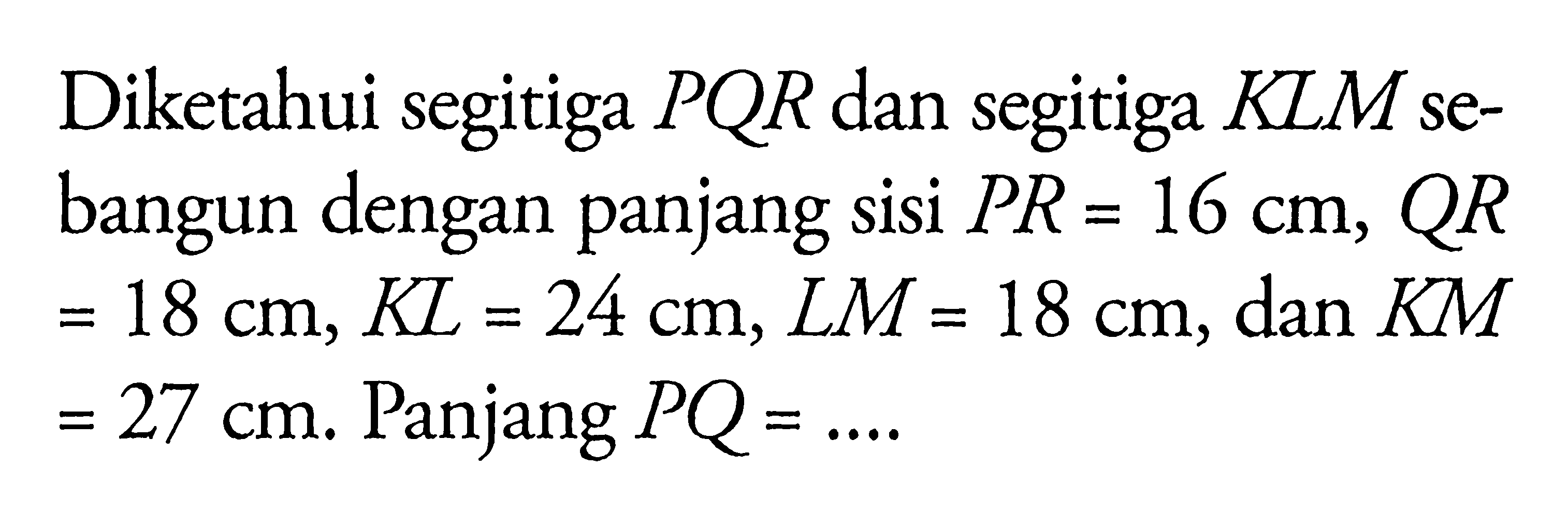 Diketahui segitiga  PQR  dan segitiga  K L M  sebangun dengan panjang sisi  P R=16 cm, Q R   =18 cm, K L=24 cm, L M=18 cm , dan  K M   =27 cm .  Panjang  P Q=... 