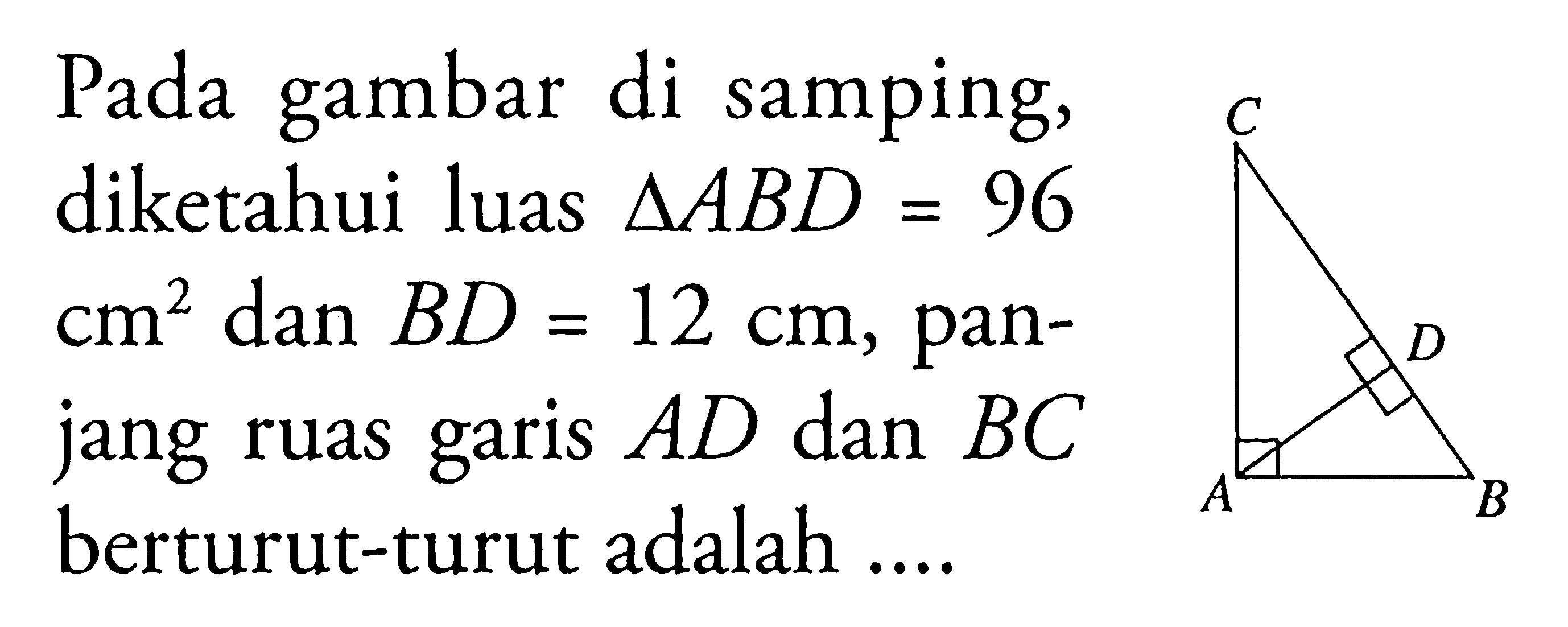 Pada gambar di samping, diketahui luas segitiga ABD=96 cm^2 dan BD=12 cm, panjang ruas garis AD dan BC berturut-turut adalah .... C D A B 