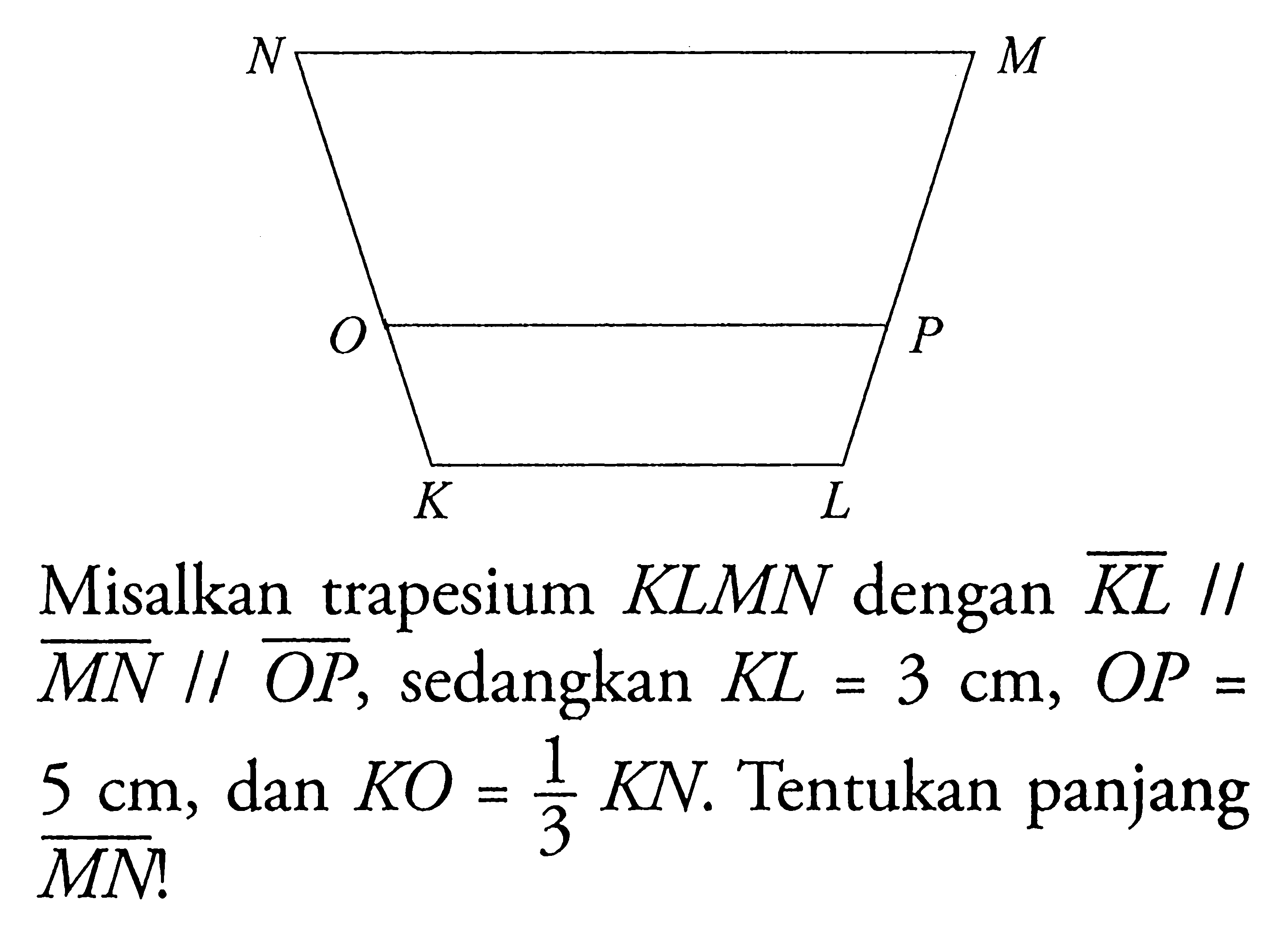 Misalkan trapesium KLMN dengan  K L //   M N // O P , sedangkan  K L=3 cm, O P=   5 cm,  dan  K O=1/3 K N . Tentukan panjang M N ! 