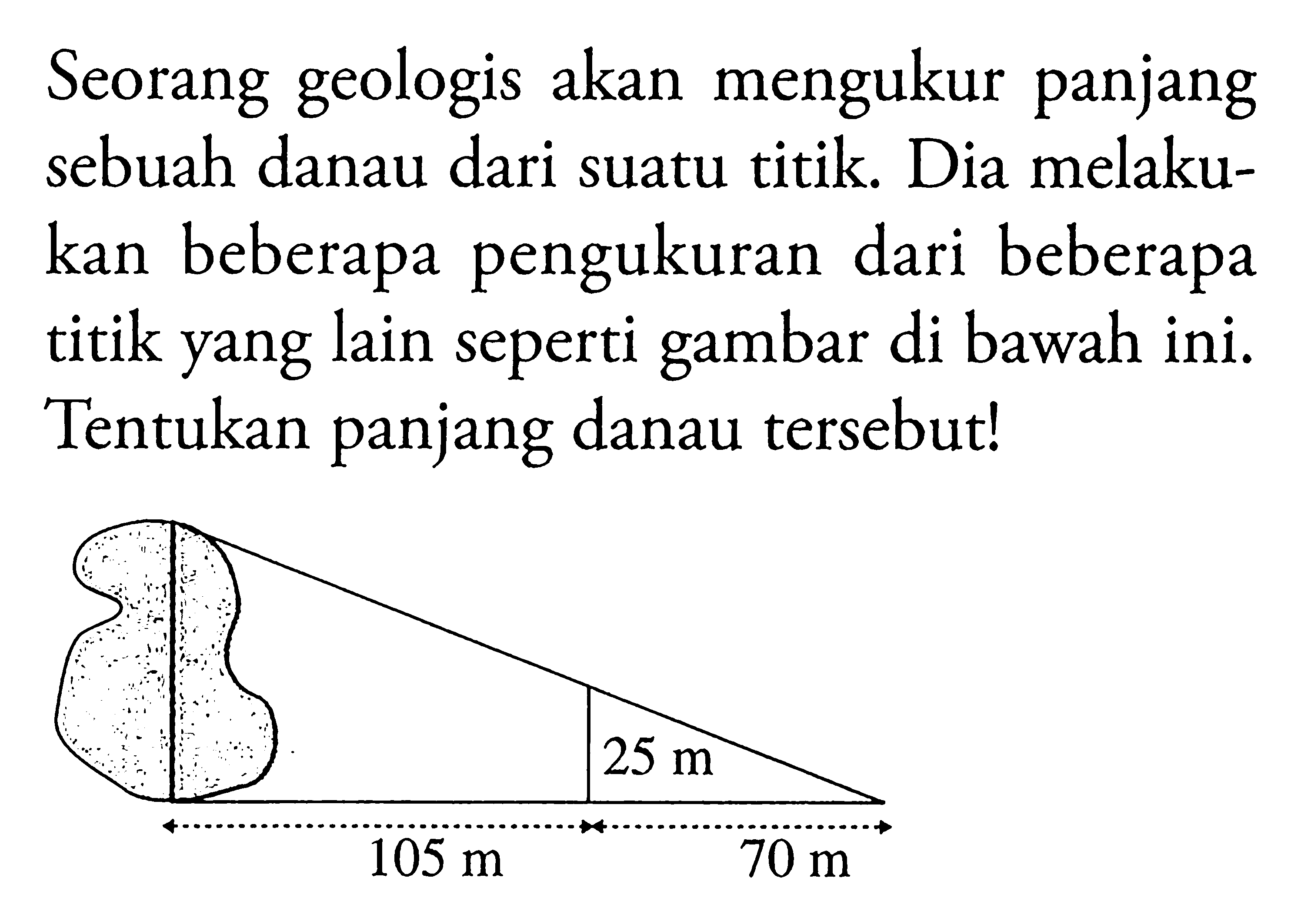 Seorang geologis akan mengukur panjang sebuah danau dari suatu titik. Dia melakukan beberapa pengukuran dari beberapa titik yang lain seperti gambar di bawah ini. Tentukan panjang danau tersebut! 25 m 105 m 70 m