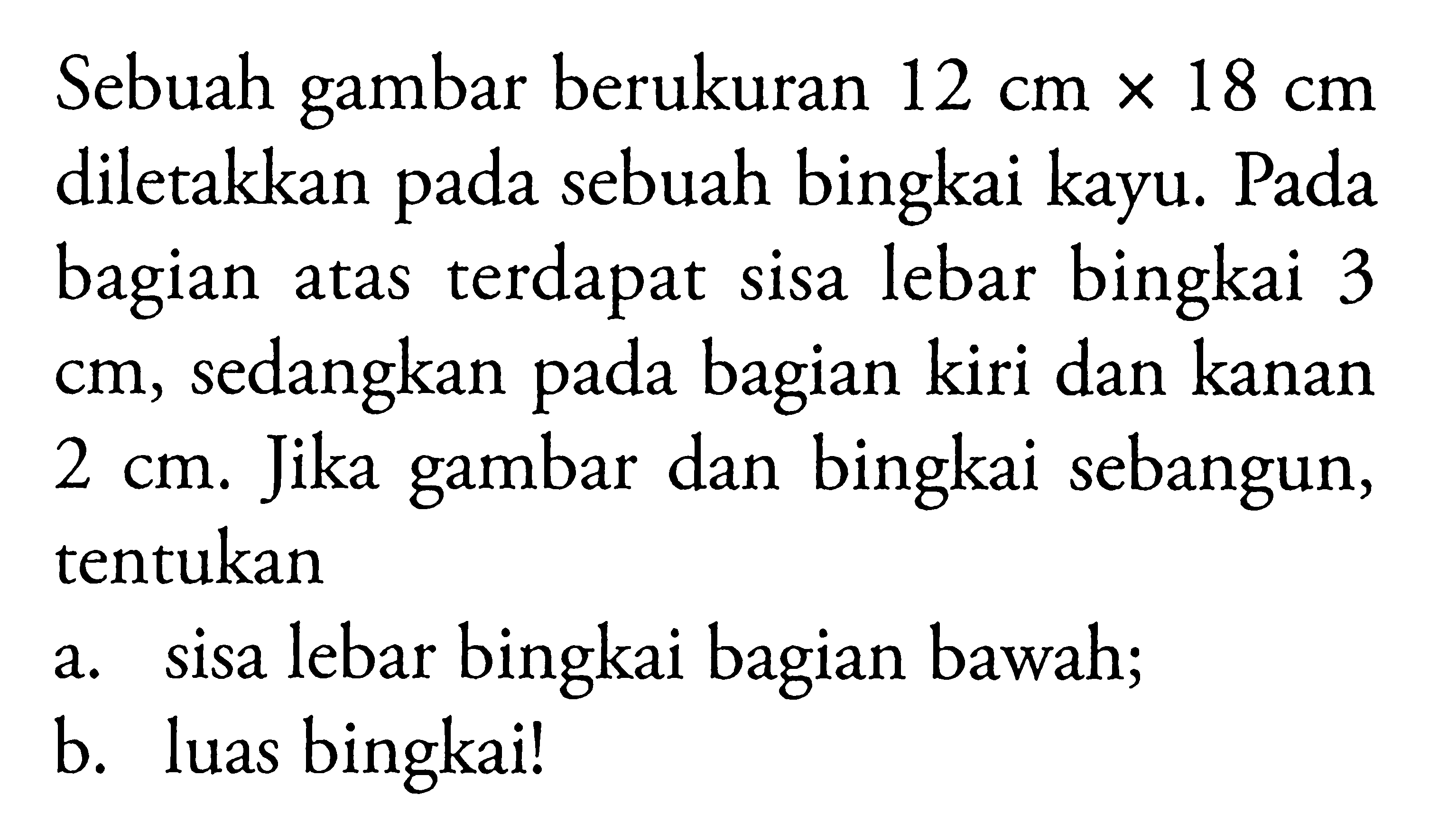 Sebuah gambar berukuran 12 cm x 18 cm diletakkan pada sebuah bingkai kayu. Pada bagian atas terdapat sisa lebar bingkai 3 cm, sedangkan pada bagian kiri dan kanan 2 cm. Jika gambar dan bingkai sebangun, tentukana. sisa lebar bingkai bagian bawah; b. luas bingkai! 