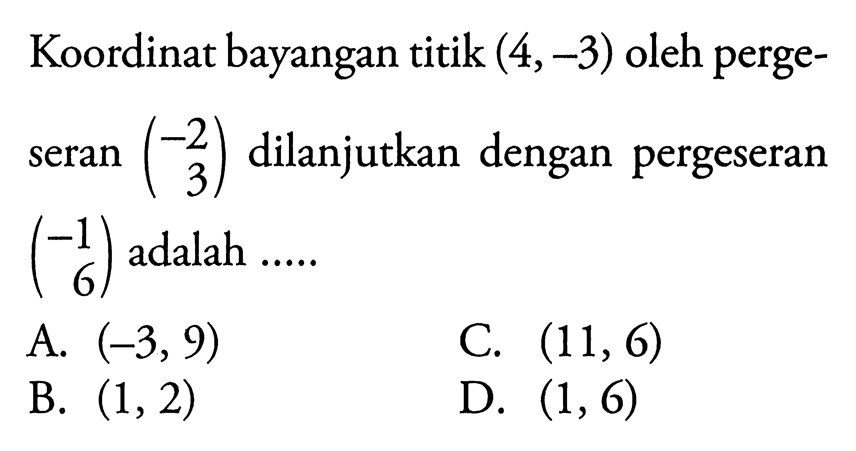 Koordinat bayangan titik (4,-3) oleh pergeseran matriks (-2 3) dilanjutkan dengan pergeseran matriks (-1 6) adalah  ....