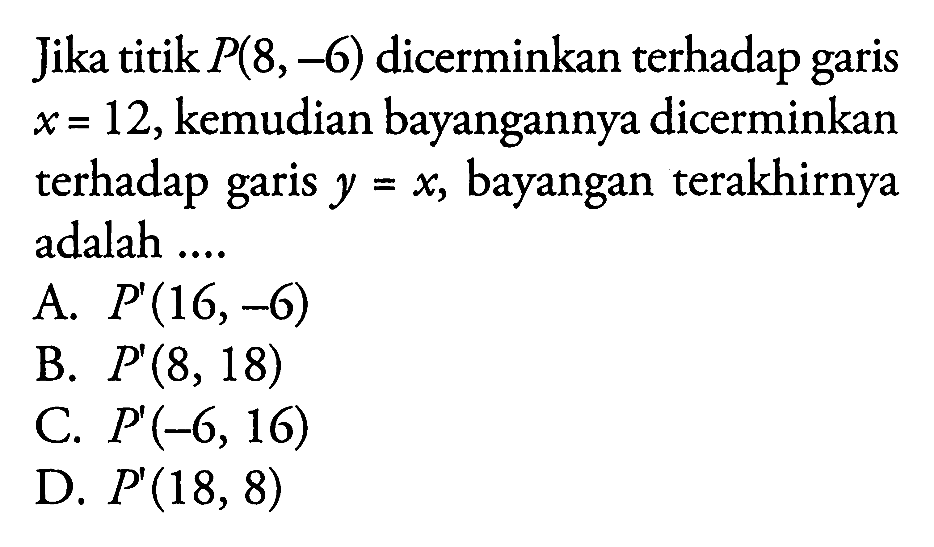 Jika titik  P(8,-6)  dicerminkan terhadap garis x=12, kemudian bayangannya dicerminkan terhadap garis y=x, bayangan terakhirnya adalah ....
