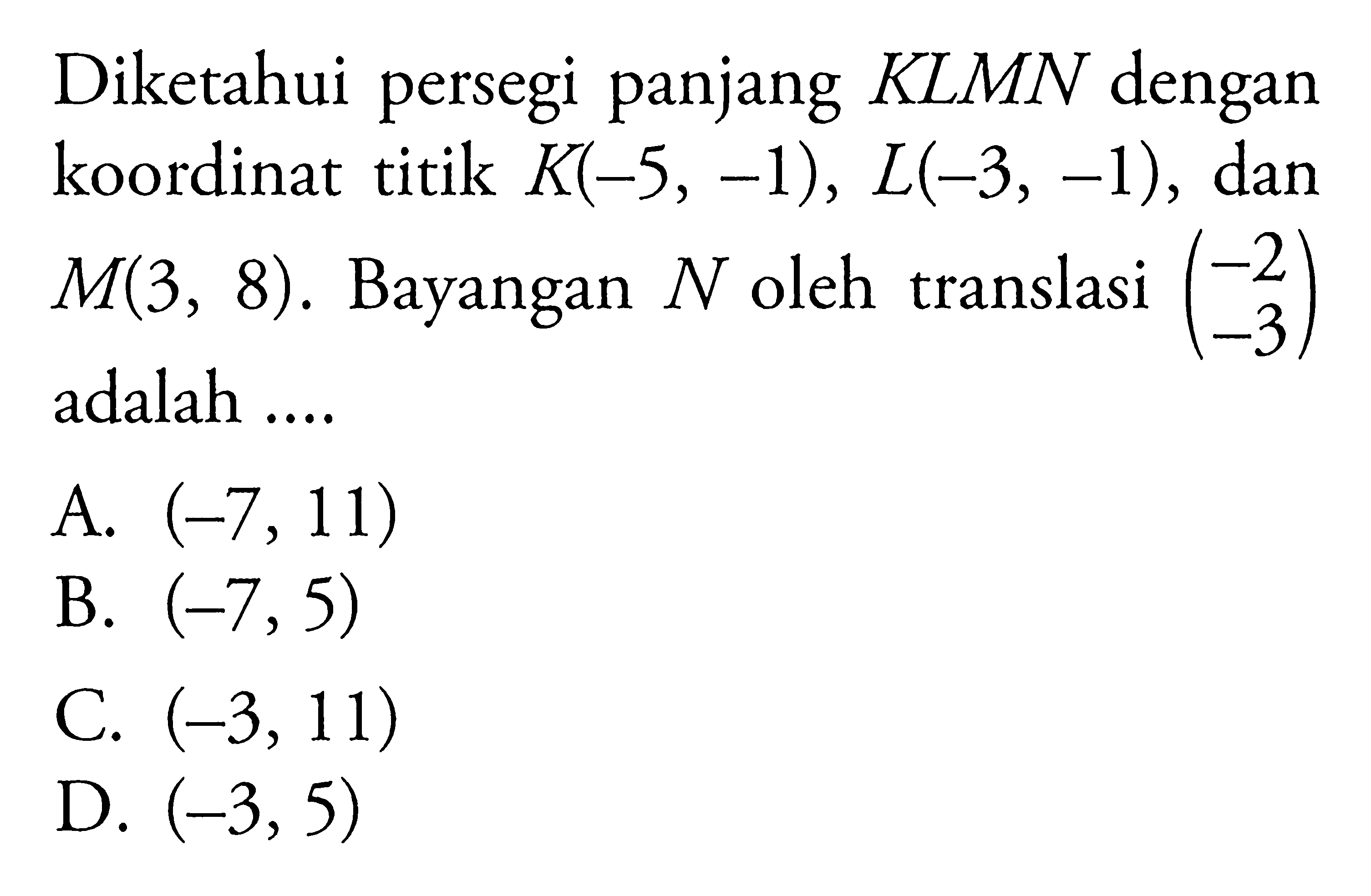 Diketahui persegi panjang KLMN dengan koordinat titik  K(-5,-1), L(-3,-1) , dan  M(3,8) .  Bayangan  N  oleh translasi  (-2  -3)  adalah ....