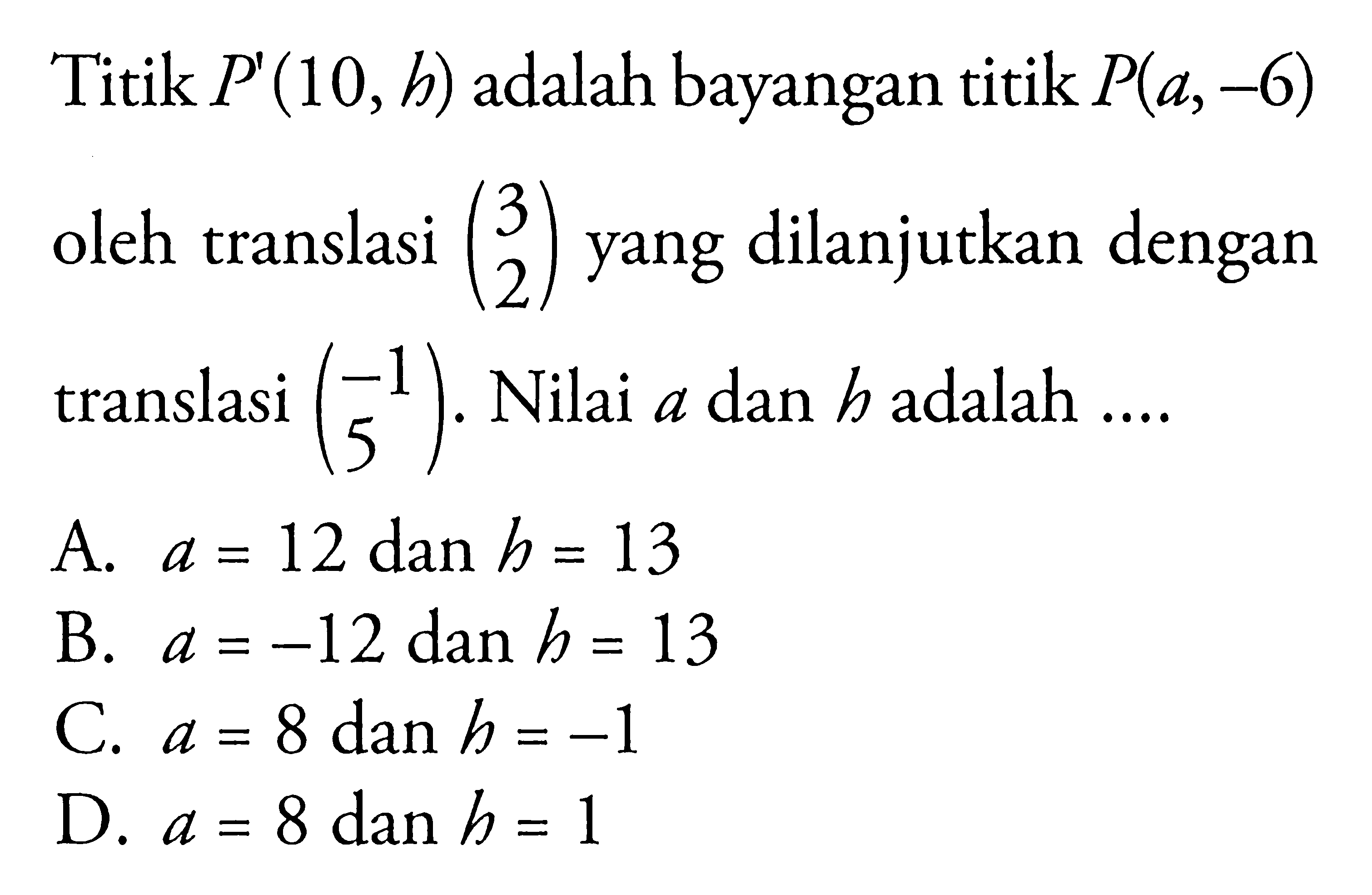 Titik P'(10, h) adalah bayangan titik P(a,-6) oleh translasi (3  2) yang dilanjutkan dengan translasi (-1 5) . Nilai a dan h adalah  .... .