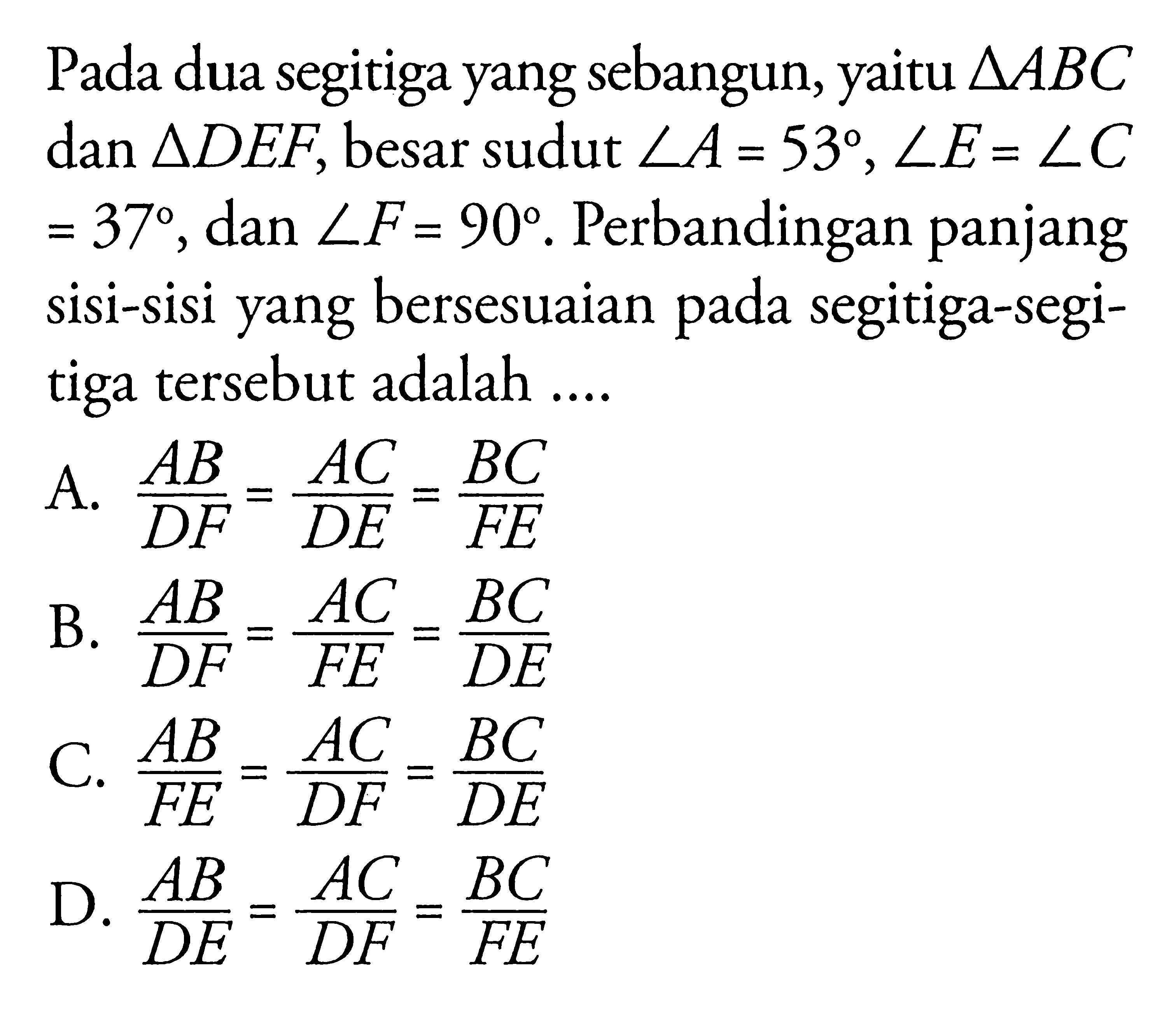 Pada dua segitiga yang sebangun, yaitu segitiga ABC dan segitiga DEF, besar sudut sudut A=53, sudut E=sudut C=37, dan sudut F=90. Perbandingan panjang sisi-sisi yang bersesuaian pada segitiga-segitiga tersebut adalah ....