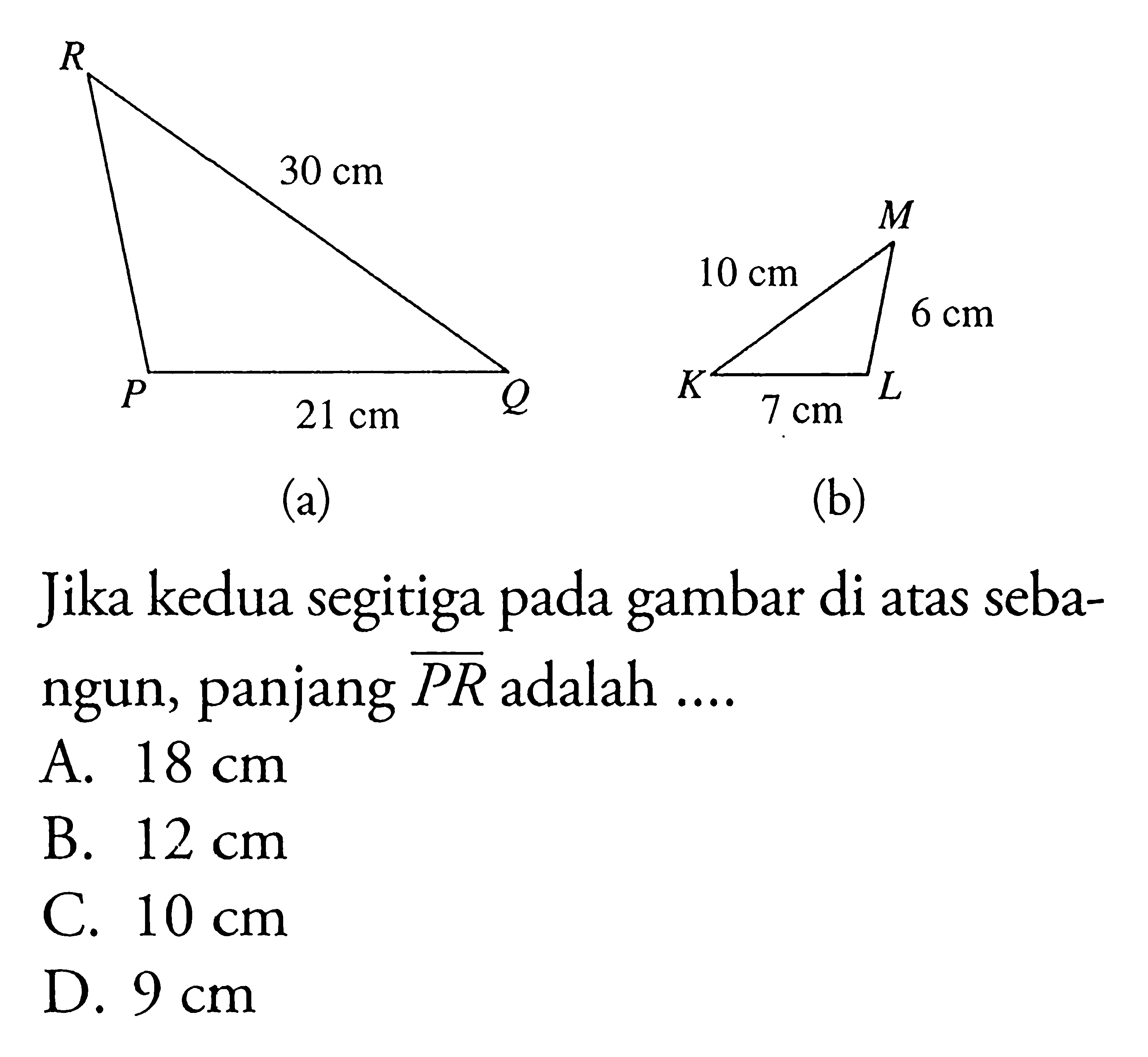 (a) 30 cm 21 cm
(b) 10 cm 6 cm 7 cm
Jika kedua segitiga pada gambar di atas sebangun, panjang PR adalah ....
A.  18 cm 
B.  12 cm 
C.  10 cm 
D.  9 cm 