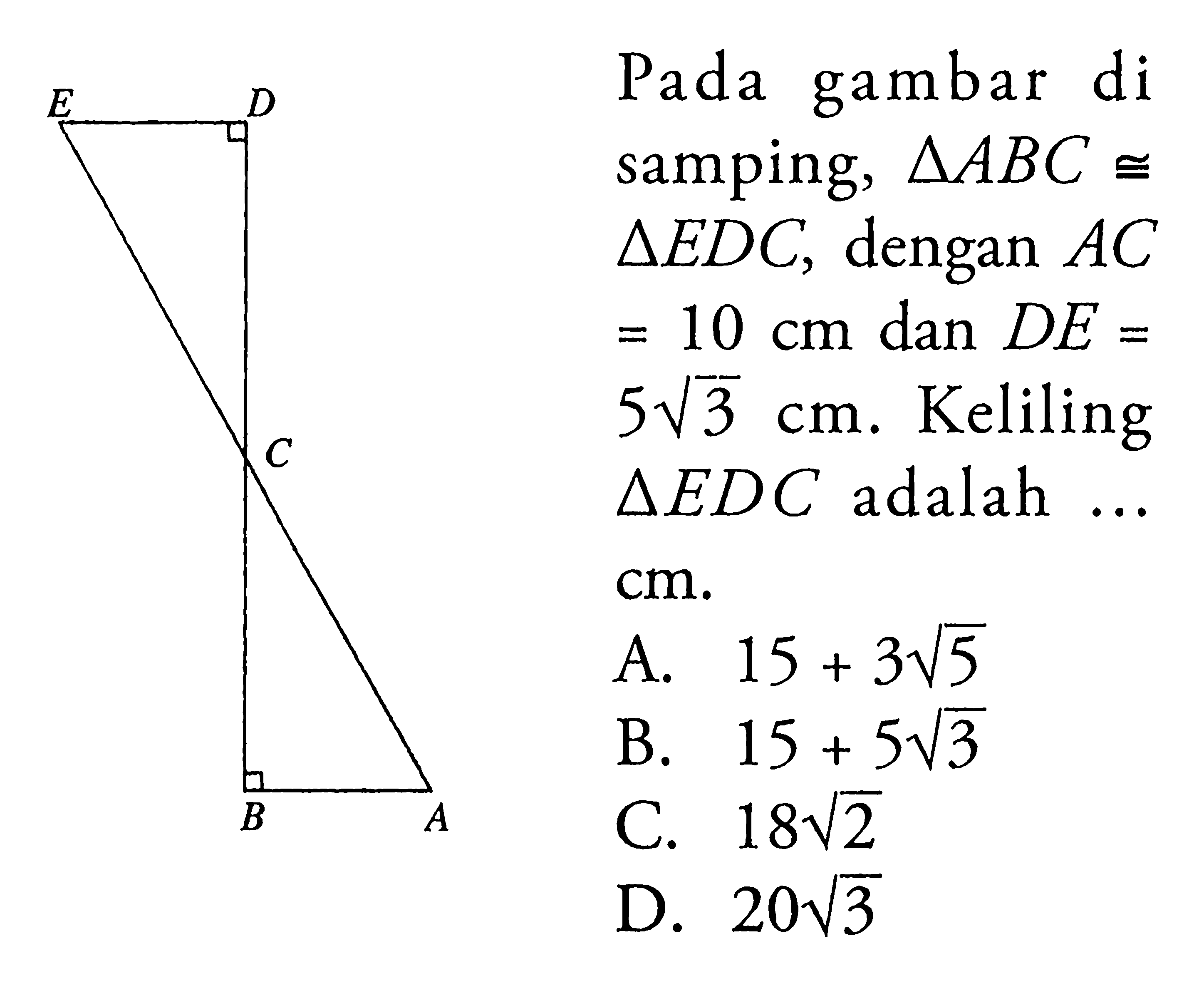 Pada gambar di samping, segitiga ABC kongruen segitiga EDC, dengan AC=10 cm dan DE=5 akar(3) cm. Keliling segitiga EDC adalah ... cm. 