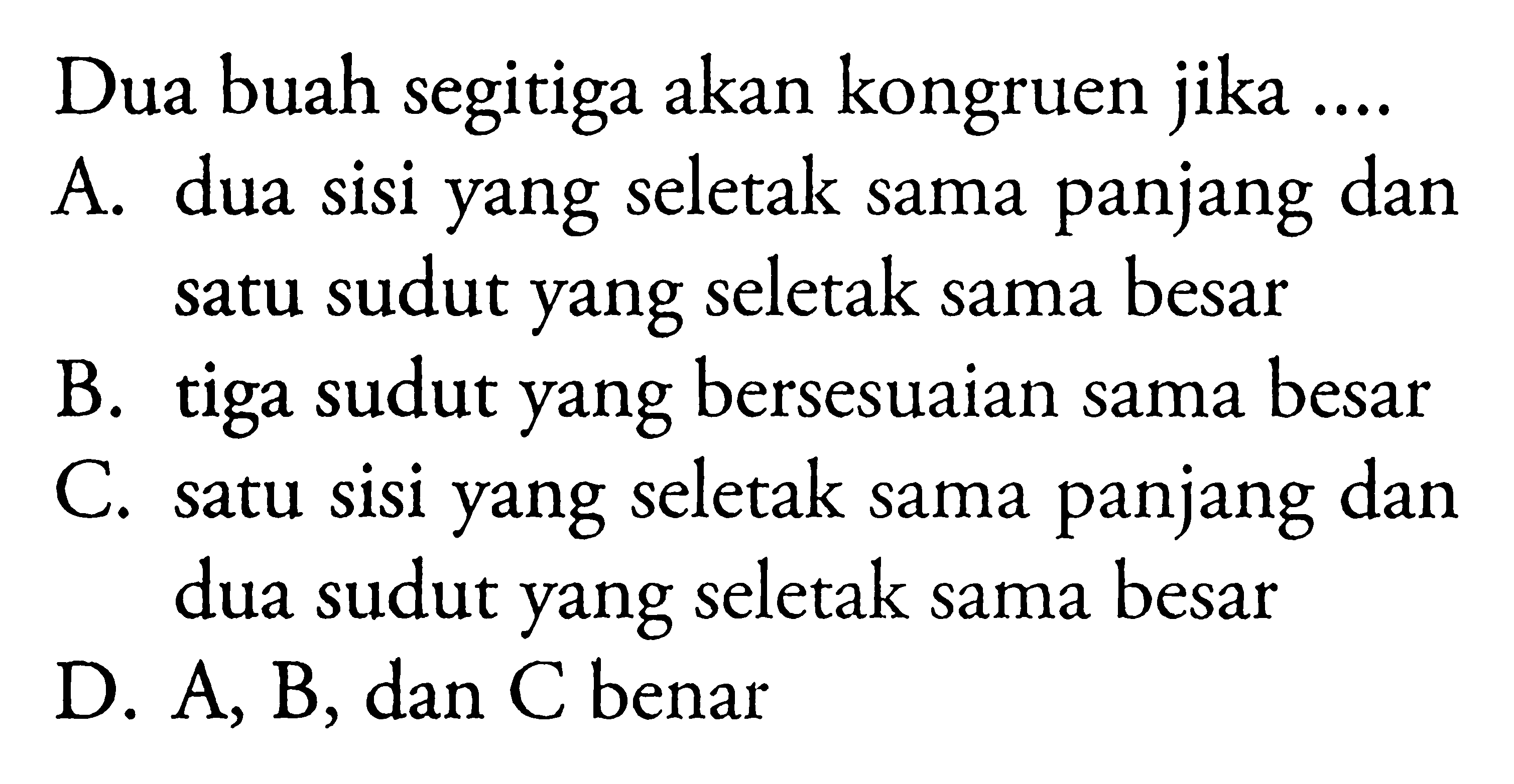 Dua buah segitiga akan kongruen jika....A. dua sisi yang seletak sama panjang dan satu sudut yang seletak sama besarB. tiga sudut yang bersesuaian sama besarC. satu sisi yang seletak sama panjang dan dua sudut yang seletak sama besarD. A, B, dan C benar