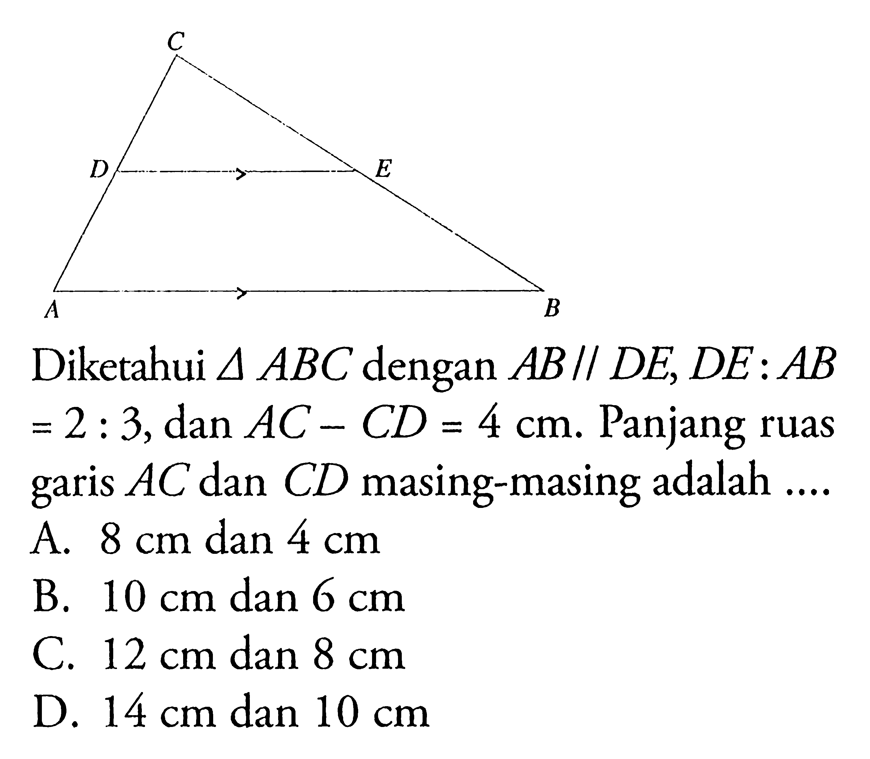 Diketahui  segitiga ABC  dengan  AB// DE, DE: AB   =2: 3, dan AC-CD=4 cm . Panjang ruas garis  AC  dan  CD  masing-masing adalah ....