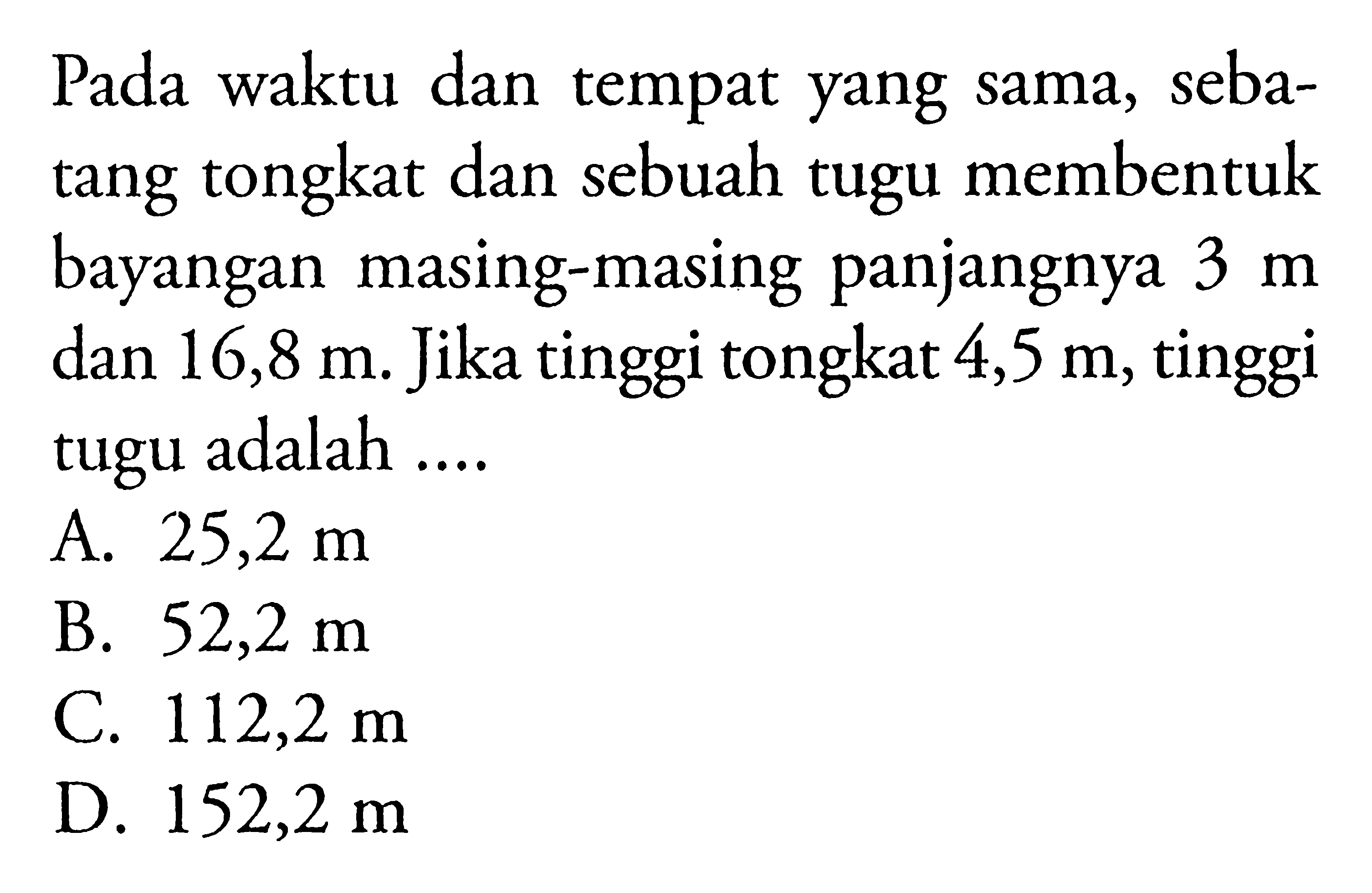 Pada waktu dan tempat yang sama, sebatang tongkat dan sebuah tugu membentuk bayangan masing-masing panjangnya 3 m dan 16,8 m. Jika tinggi tongkat 4,5 m, tinggi tugu adalah ....