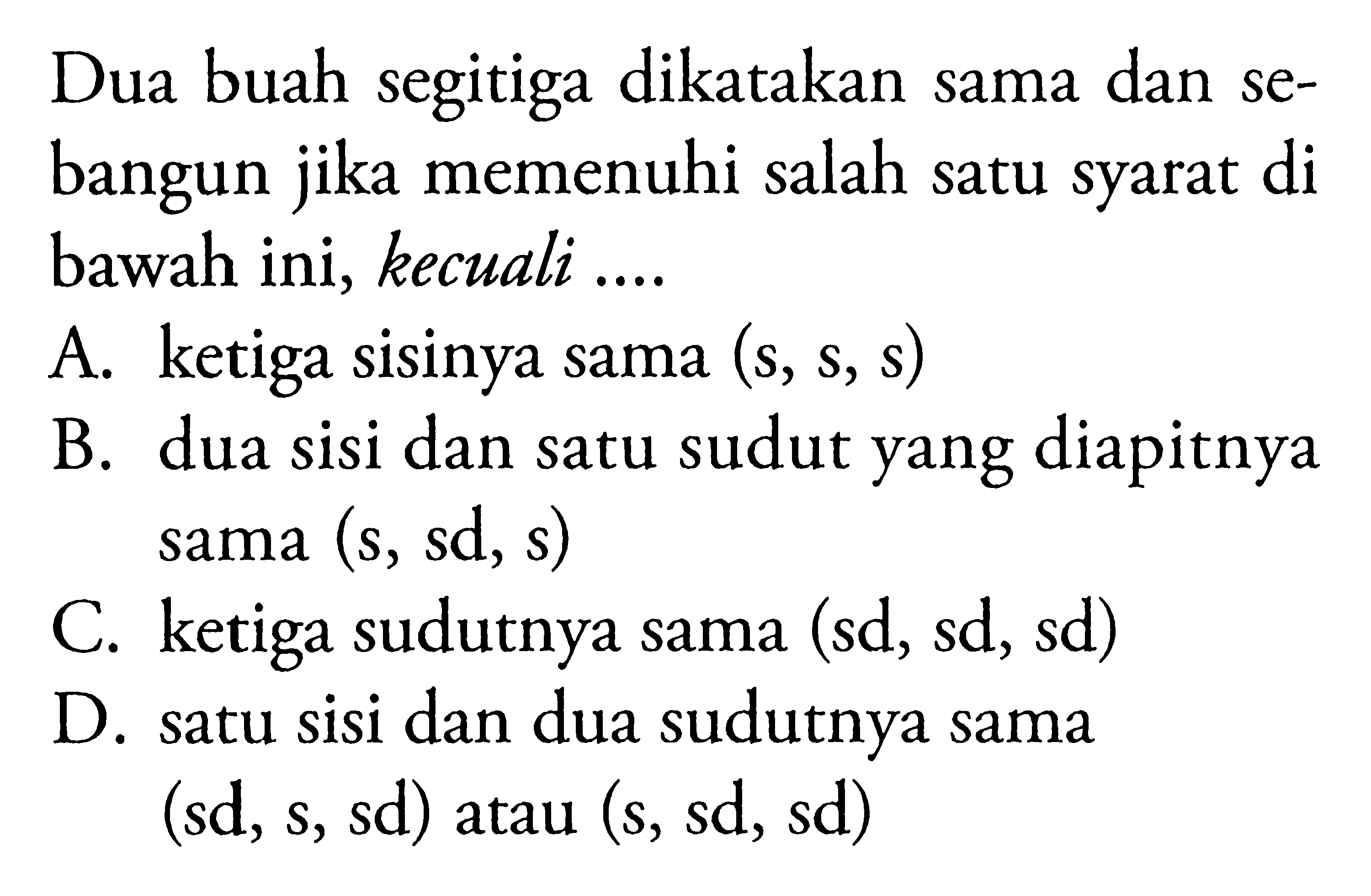 Dua buah segitiga dikatakan sama dan sebangun jika memenuhi salah satu syarat di bawah ini, kecuali .... A. ketiga sisinya sama (s, s, s) B. dua sisi dan satu sudut yang diapitnya sama (s, sd, s) C. ketiga sudutnya sama (sd, sd, sd) D. satu sisi dan dua sudutnya sama (sd, s, sd) atau (s, sd, sd)