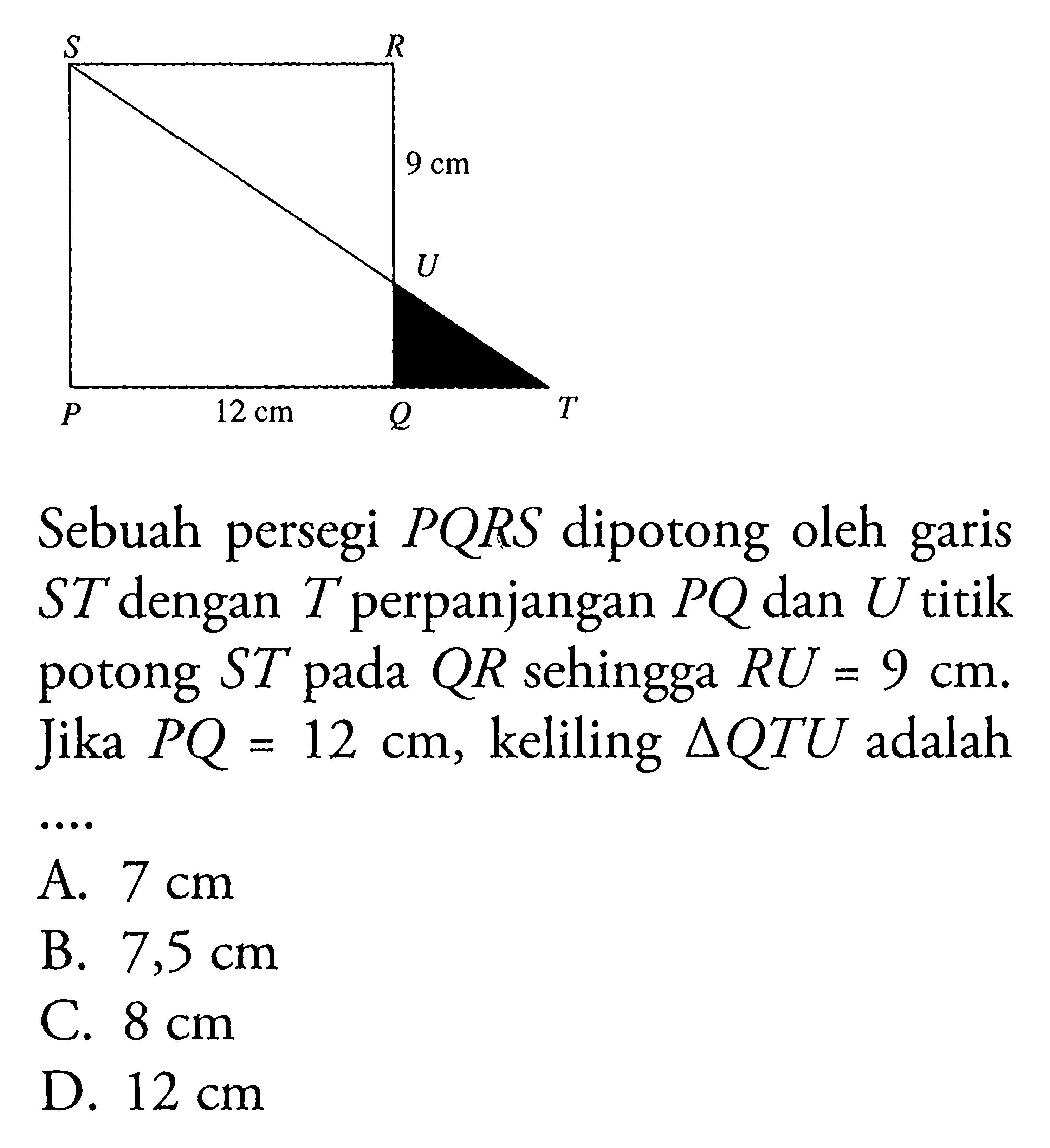 P Q R S T U 9 cm 12 cm Sebuah persegi PQRS dipotong oleh garis ST dengan T perpanjangan PQ dan U titik potong ST pada QR sehingga RU=9 cm. Jika PQ=12 cm, keliling segitiga QTU adalah ... A. 7 cm B. 7,5 cm C. 8 cm D. 12 cm 