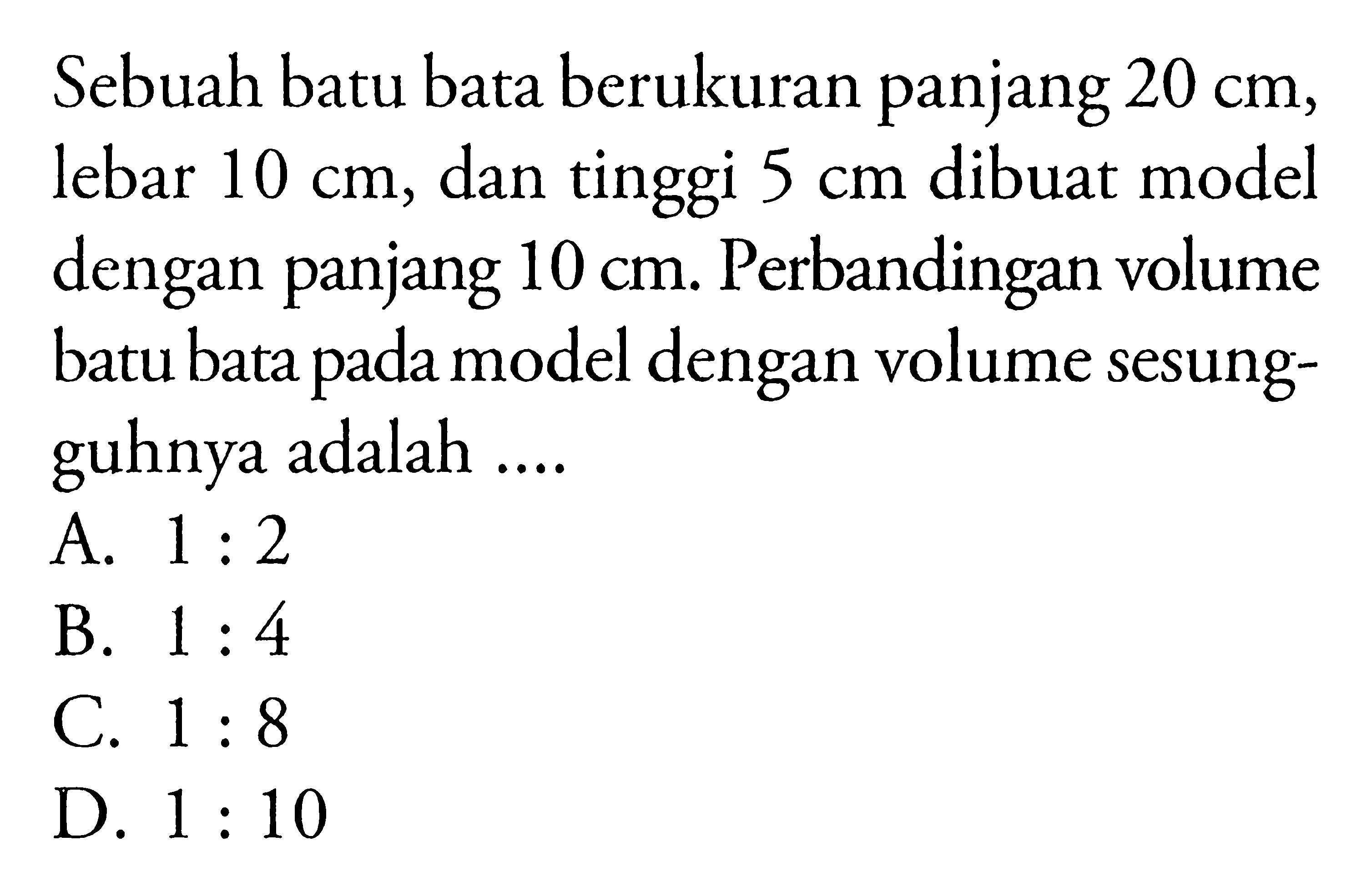 Sebuah batu bata berukuran panjang  20 cm , lebar  10 cm , dan tinggi  5 cm  dibuat model dengan panjang  10 cm . Perbandingan volume batu bata pada model dengan volume sesungguhnya adalah ....A.  1: 2 B.  1: 4 C.  1: 8 D.  1: 10 