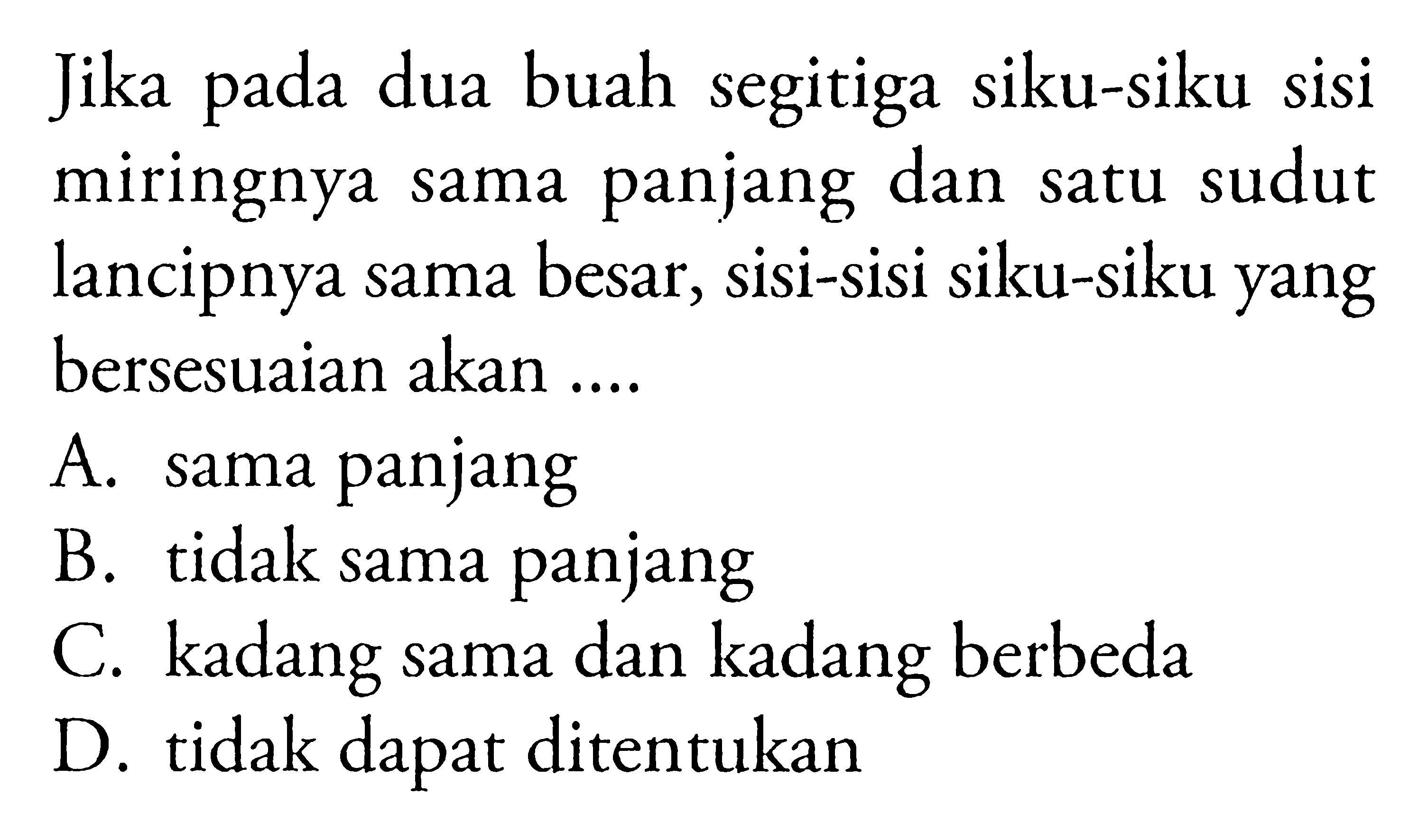 Jika pada dua buah segitiga siku-siku sisi miringnya sama panjang dan satu sudut lancipnya sama besar, sisi-sisi siku-siku yang bersesuaian akan ....A. sama panjangB. tidak sama panjangC. kadang sama dan kadang berbedaD. tidak dapat ditentukan