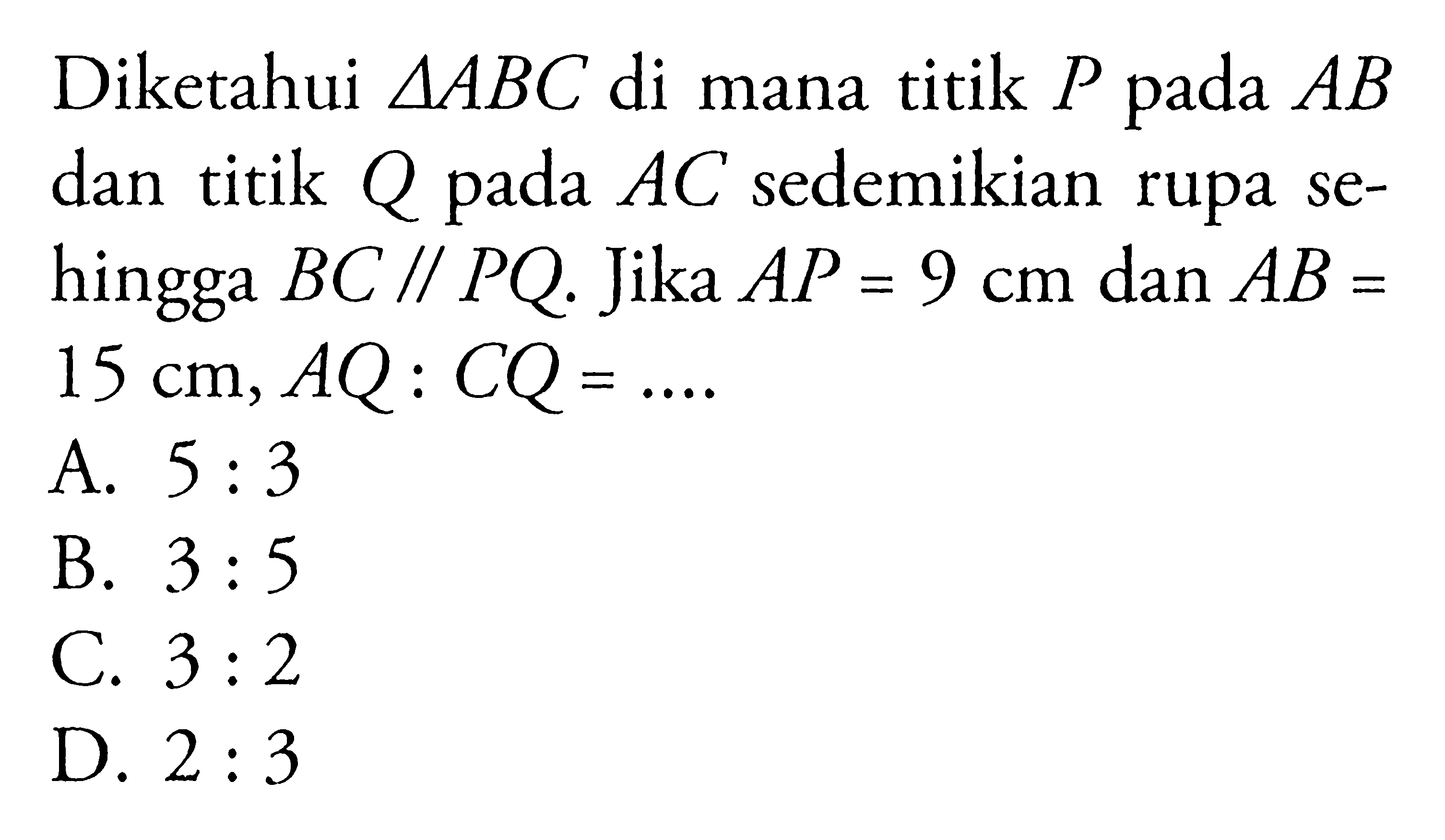 Diketahui segitiga ABC di mana titik P pada AB dan titik Q pada AC sedemikian rupa sehingga BC // PQ. Jika AP=9 cm dan AB= 15 cm, AQ:CQ= ....