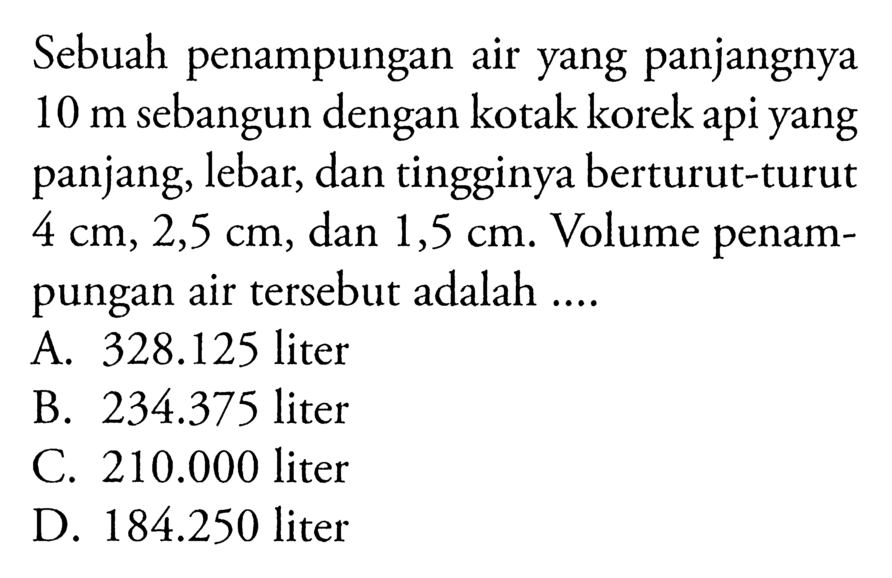 Sebuah penampungan air yang panjangnya  10 m  sebangun dengan kotak korek api yang panjang, lebar, dan tingginya berturut-turut  4 cm, 2,5 cm , dan  1,5 cm . Volume penampungan air tersebut adalah ....