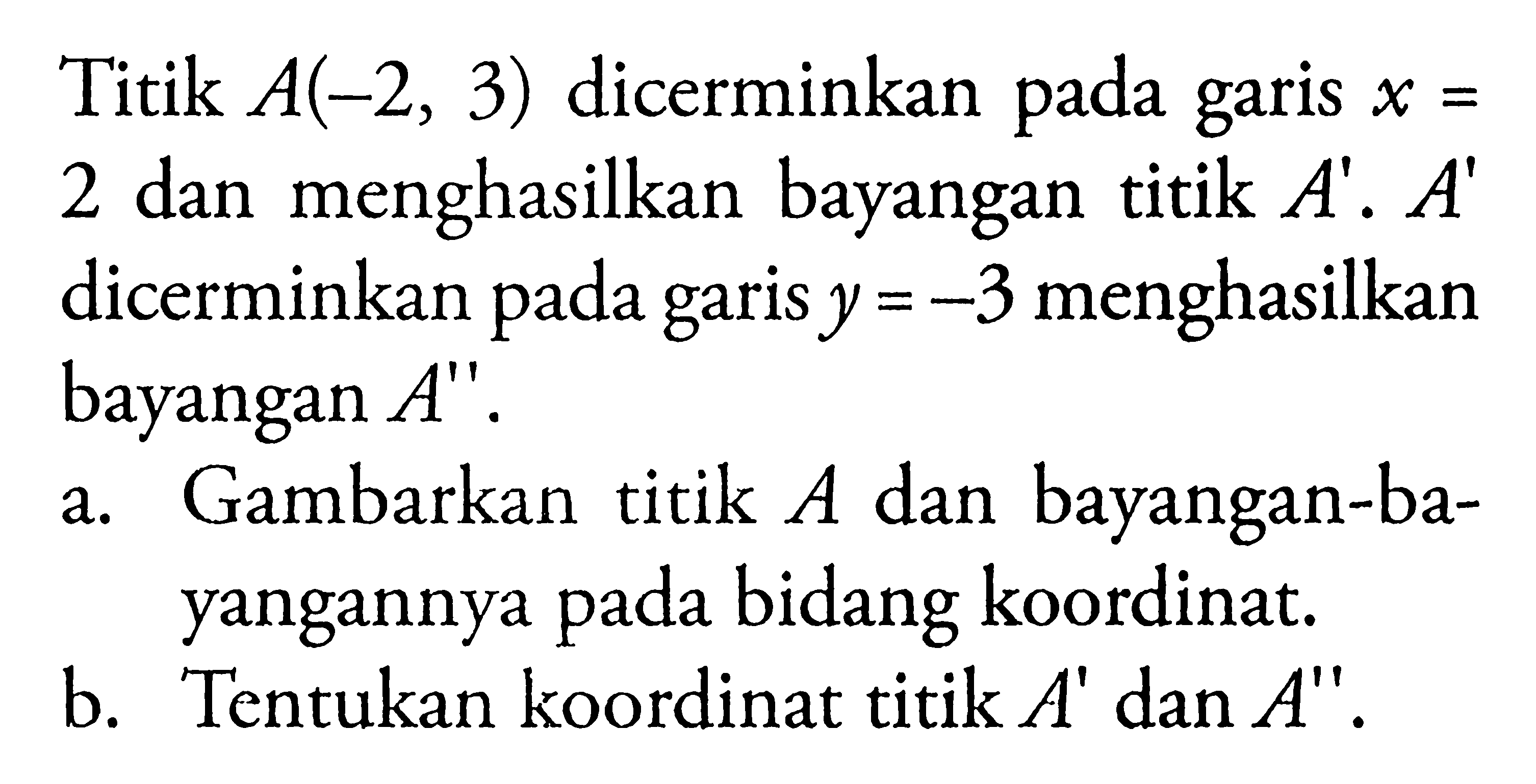 Titik A(-2,3) dicerminkan pada garis x= 2 dan menghasilkan bayangan titik A'. A' dicerminkan pada garis y=-3 menghasilkan bayangan A''.a. Gambarkan titik A dan bayangan-bayangannya pada bidang koordinat.b. 'Tentukan koordinat titik A' dan A''.