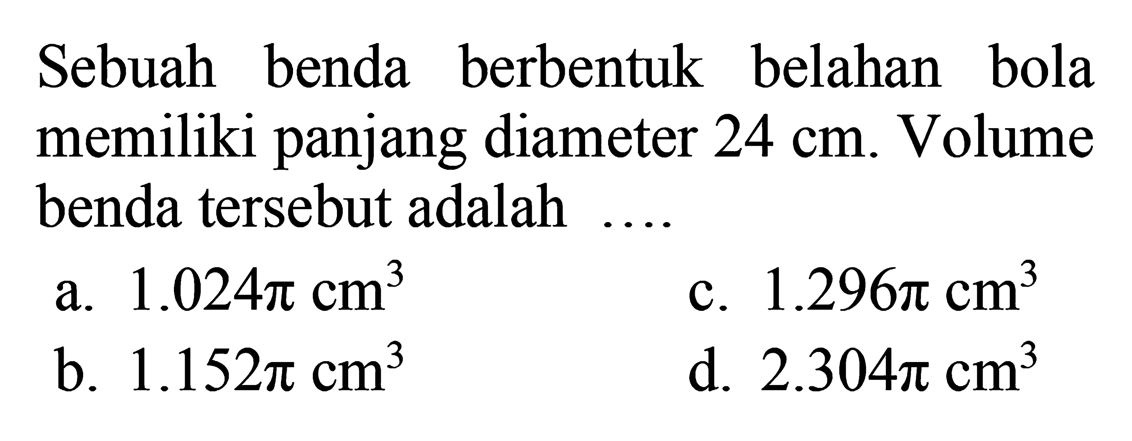 Sebuah benda berbentuk belahan bola memiliki panjang diameter  24 cm . Volume benda   tersebut adalah ....a.  1.024 pi cm^3 c.  1.296 pi cm^3 b.  1.152 pi cm^3 d.  2.304 pi cm^3 