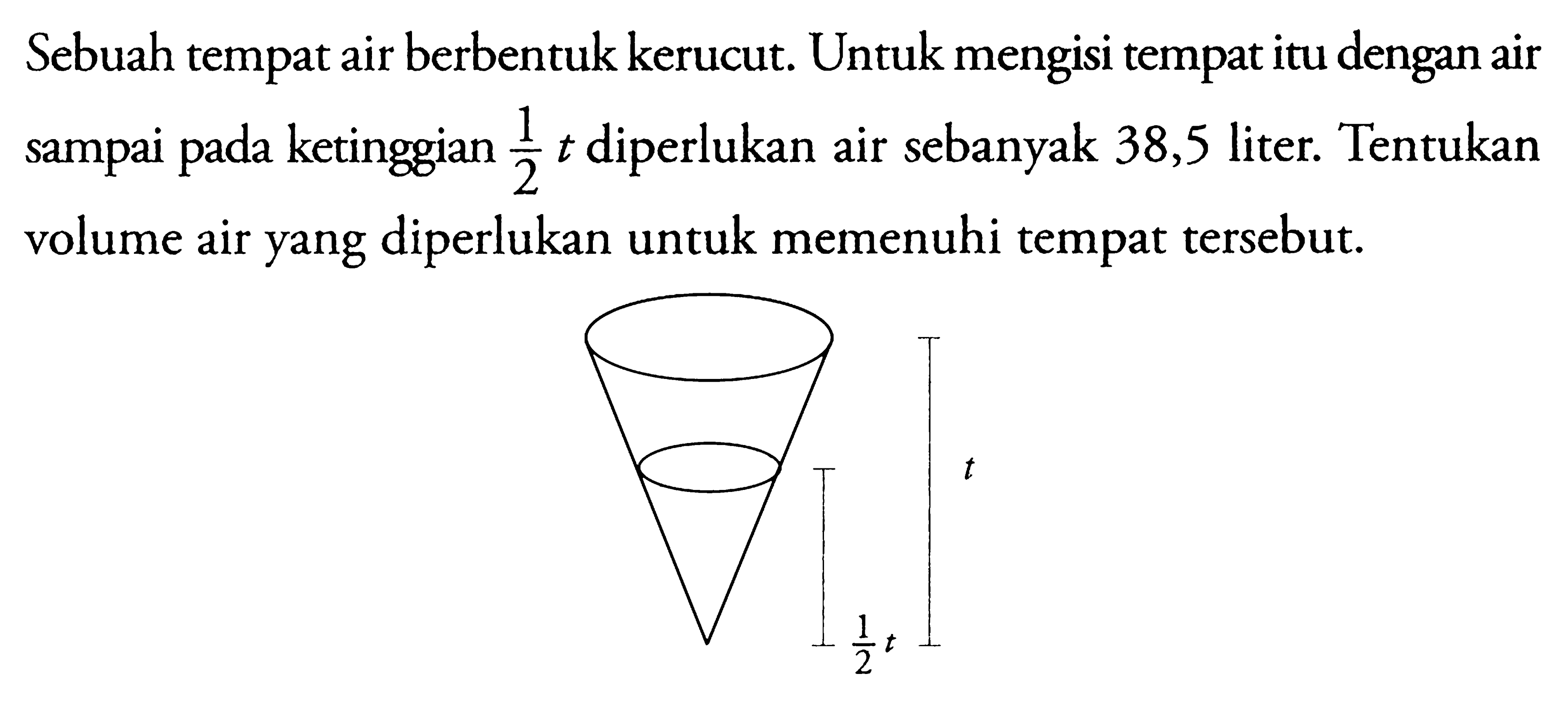 Sebuah tempat air berbentuk kerucut. Untuk mengisi tempat itu dengan air sampai pada ketinggian 1/2 t diperlukan air sebanyak 38,5 liter. Tentukan volume air yang diperlukan untuk memenuhi tempat tersebut. t 1/2 l 