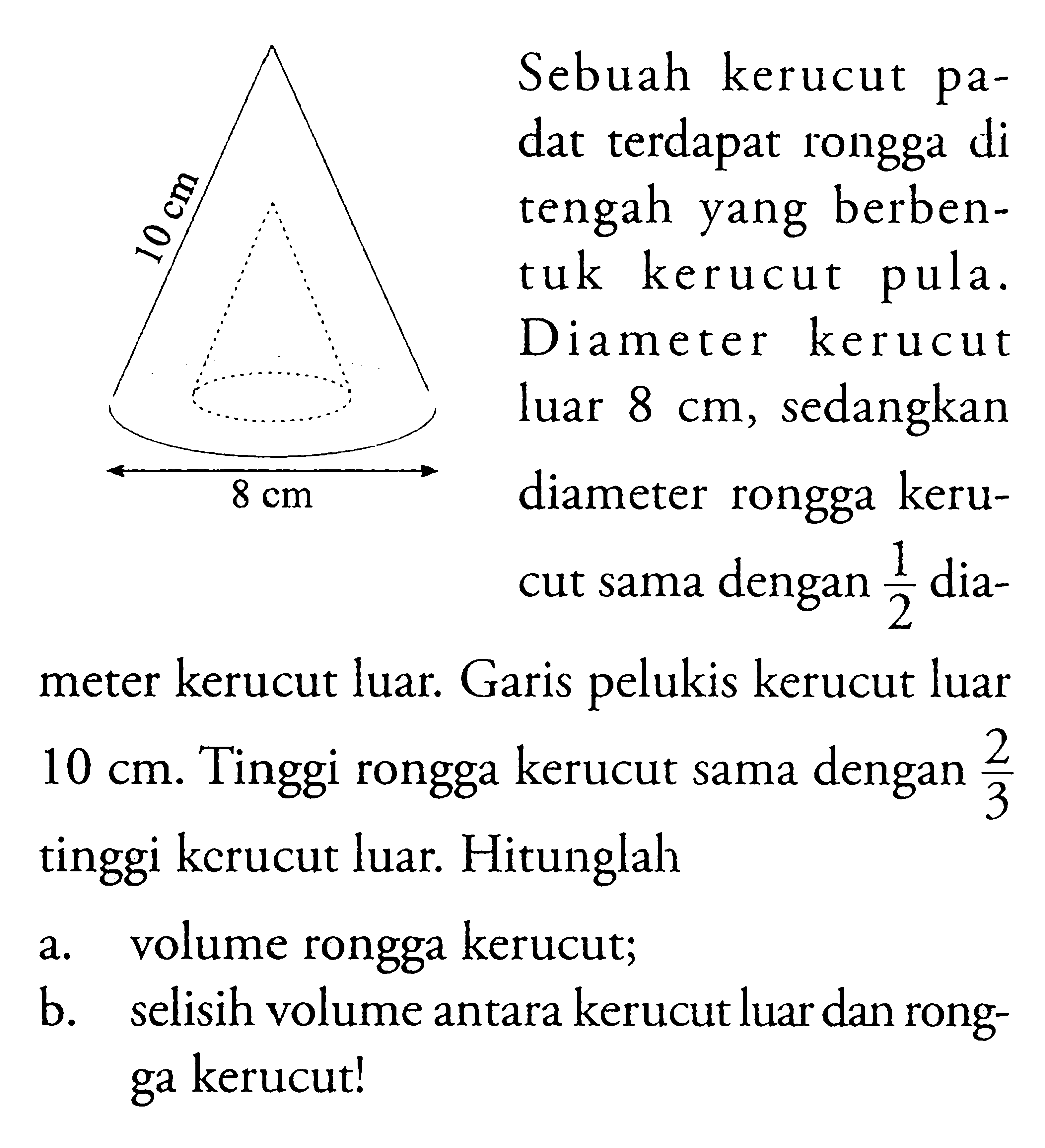 Sebuah kerucut padat terdapat rongga di tengah yang berbentuk kerucut pula. Diameter kerucut luar 8 cm, sedangkan diameter rongga kerucut sama dengan 1/2 diameter kerucut luar. Garis pelukis kerucut luar 10 cm. Tinggi rongga kerucut sama dengan 2/3 tinggi kerucut luar. Hitunglah: a. volume rongga kerucut; b. selisih volume antara kerucut luar dan rongga kerucut! 