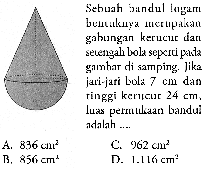 Sebuah bandul logam bentuknya merupakan gabungan kerucut dan setengah bola seperti pada gambar di samping. Jika jari-jari bola 7cm dan tinggi kerucut 24 cm, luas permukaan bandul adalah ....
