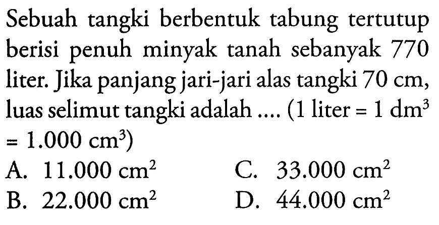 Sebuah tangki berbentuk tabung tertutup berisi penuh minyak tanah sebanyak 770 liter. Jika panjang jari-jari alas tangki 70 cm, luas selimut tangki adalah .... (1 liter=1 dm^3=1.000 cm^3) 