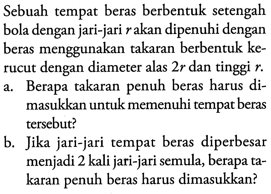 Sebuah tempat beras berbentuk setengah bola dengan jari-jari r akan dipenuhi dengan beras menggunakan takaran berbentuk kerucut dengan diameter alas 2r dan tinggi r. a. Berapa takaran penuh beras harus dimasukkan untuk memenuhi tempat beras tersebut? b. Jika jari-jari tempat beras diperbesar menjadi 2 kali jari-jari semula, berapa takaran penuh beras harus dimasukkan? 