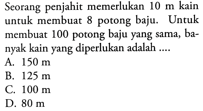 Seorang penjahit memerlukan 10 m kain untuk membuat 8 potong baju. Untuk membuat 100 potong baju yang sama, banyak kain yang diperlukan adalah ....