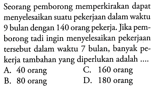 Seorang pemborong memperkirakan dapat menyelesaikan suatu pekerjaan dalam waktu 9 bulan dengan 140 orang pekerja. Jika pemborong tadi ingin menyelesaikan pekerjaan tersebut dalam waktu 7 bulan, banyak pekerja tambahan yang diperlukan adalah  ... 