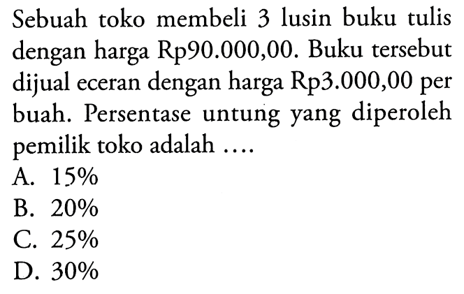 Sebuah toko membeli 3 lusin buku tulis dengan harga Rp90.000,00. Buku tersebut dijual eceran dengan harga Rp3.000,00 per buah. Persentase untung yang diperoleh pemilik toko adalah....